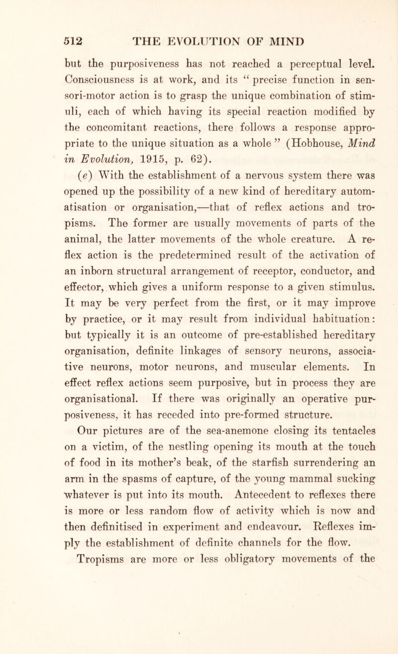 but the purposiveness has not reached a perceptual level. Consciousness is at work, and its “ precise function in sen- sori-motor action is to grasp the unique combination of stim- uli, each of which having its special reaction modified by the concomitant reactions, there follows a response appro- priate to the unique situation as a whole ” (Hobhouse, Mind in Evolution, 1915, p. 62). (e) With the establishment of a nervous system there was opened up the possibility of a new kind of hereditary autom- atisation or organisation,—that of reflex actions and tro- pisms. The former are usually movements of parts of the animal, the latter movements of the whole creature. A re- flex action is the predetermined result of the activation of an inborn structural arrangement of receptor, conductor, and effector, which gives a uniform response to a given stimulus. It may be very perfect from the first, or it may improve by practice, or it may result from individual habituation: but typically it is an outcome of pre-established hereditary organisation, definite linkages of sensory neurons, associa- tive neurons, motor neurons, and muscular elements. In effect reflex actions seem purposive, but in process they are organisational. If there was originally an operative pur- posiveness, it has receded into pre-formed structure. Our pictures are of the sea-anemone closing its tentacles on a victim, of the nestling opening its mouth at the touch of food in its mother’s beak, of the starfish surrendering an arm in the spasms of capture, of the young mammal sucking whatever is put into its mouth. Antecedent to reflexes there is more or less random flow of activity which is now and then definitised in experiment and endeavour. Reflexes im- ply the establishment of definite channels for the flow. Tropisms are more or less obligatory movements of the