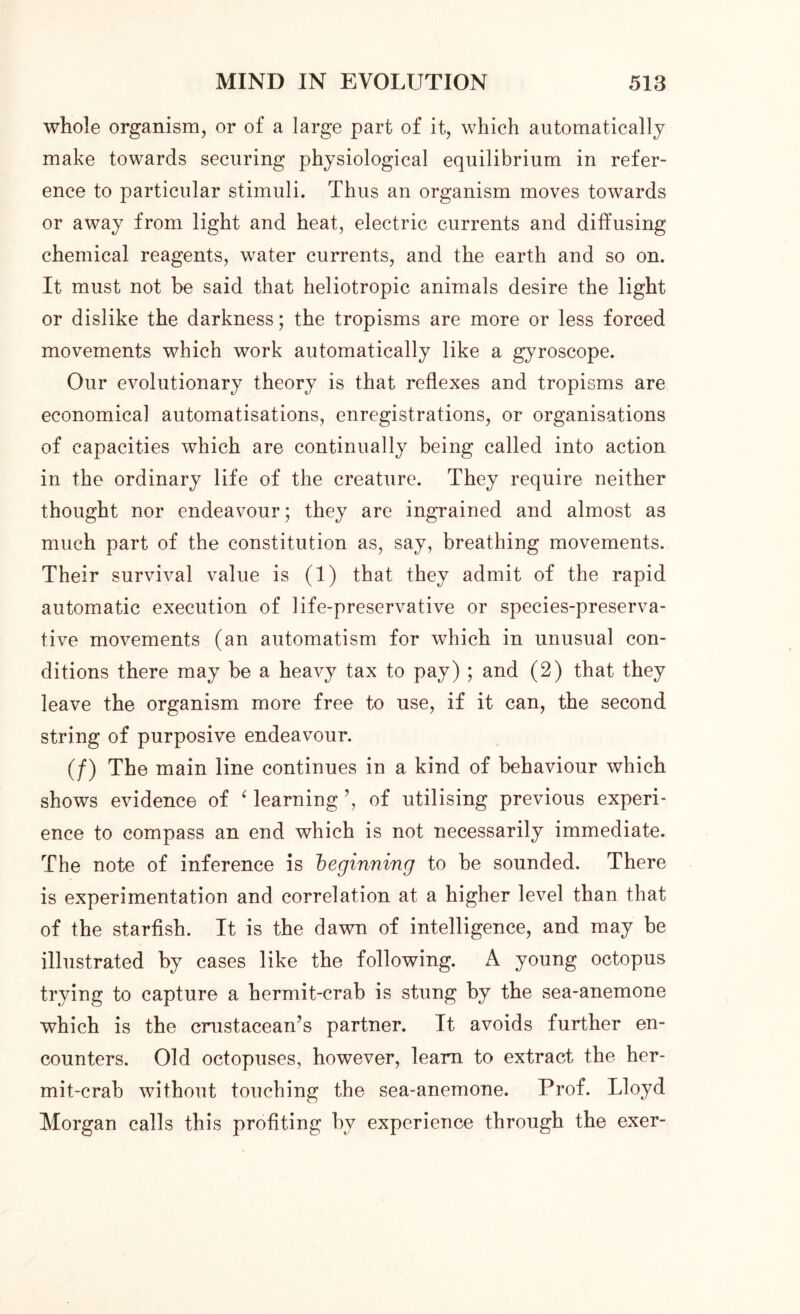 whole organism, or of a large part of it, which automatically make towards securing physiological equilibrium in refer- ence to particular stimuli. Thus an organism moves towards or away from light and heat, electric currents and diffusing chemical reagents, water currents, and the earth and so on. It must not be said that heliotropic animals desire the light or dislike the darkness; the tropisms are more or less forced movements which work automatically like a gyroscope. Our evolutionary theory is that reflexes and tropisms are economical automatisations, enregistrations, or organisations of capacities which are continually being called into action in the ordinary life of the creature. They require neither thought nor endeavour; they are ingrained and almost as much part of the constitution as, say, breathing movements. Their survival value is (1) that they admit of the rapid automatic execution of life-preservative or species-preserva- tive movements (an automatism for which in unusual con- ditions there may be a heavy tax to pay) ; and (2) that they leave the organism more free to use, if it can, the second string of purposive endeavour. (/) The main line continues in a kind of behaviour which shows evidence of ‘ learning ’, of utilising previous experi- ence to compass an end which is not necessarily immediate. The note of inference is beginning to be sounded. There is experimentation and correlation at a higher level than that of the starfish. It is the dawn of intelligence, and may be illustrated by cases like the following. A young octopus trying to capture a hermit-crab is stung by the sea-anemone which is the crustacean’s partner. It avoids further en- counters. Old octopuses, however, learn to extract the her- mit-crab without touching the sea-anemone. Prof. Lloyd Morgan calls this profiting by experience through the exer-