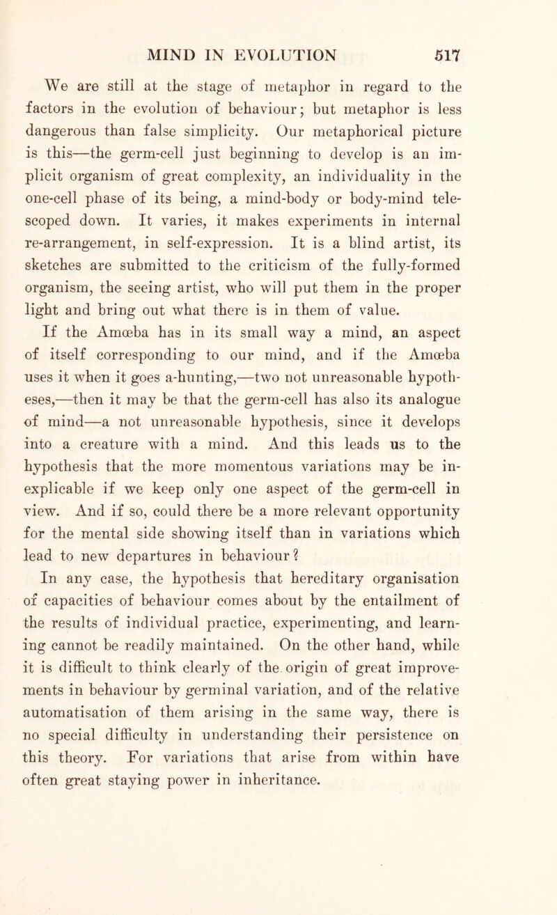 We are still at the stage of metaphor in regard to the factors in the evolution of behaviour; but metaphor is less dangerous than false simplicity. Our metaphorical picture is this—the germ-cell just beginning to develop is an im- plicit organism of great complexity, an individuality in the one-cell phase of its being, a mind-body or body-mind tele- scoped down. It varies, it makes experiments in internal re-arrangement, in self-expression. It is a blind artist, its sketches are submitted to the criticism of the fully-formed organism, the seeing artist, who will put them in the proper light and bring out what there is in them of value. If the Amoeba has in its small way a mind, an aspect of itself corresponding to our mind, and if the Amoeba uses it when it goes a-hunting,—two not unreasonable hypoth- eses,—then it may be that the germ-cell has also its analogue of mind—a not unreasonable hypothesis, since it develops into a creature with a mind. And this leads us to the hypothesis that the more momentous variations may be in- explicable if we keep only one aspect of the germ-cell in view. And if so, could there be a more relevant opportunity for the mental side showing itself than in variations which lead to new departures in behaviour ? In any case, the hypothesis that hereditary organisation of capacities of behaviour comes about by the entailment of the results of individual practice, experimenting, and learn- ing cannot be readily maintained. On the other hand, while it is difficult to think clearly of the. origin of great improve- ments in behaviour by germinal variation, and of the relative automatisation of them arising in the same way, there is no special difficulty in understanding their persistence on this theory. For variations that arise from within have often great staying power in inheritance.