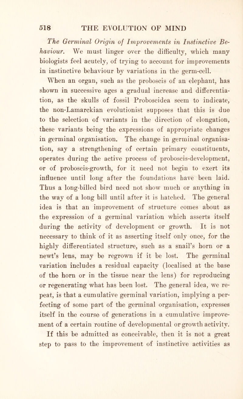 The Germinal Origin of Improvements in Instinctive Be- haviour. We must linger over the difficulty, which many biologists feel acutely, of trying to account for improvements in instinctive behaviour by variations in the germ-cell. When an organ, such as the proboscis of an elephant, has shown in successive ages a gradual increase and differentia- tion, as the skulls of fossil Proboscidea seem to indicate, the non-Lamarckian evolutionist supposes that this is due to the selection of variants in the direction of elongation, these variants being the expressions of appropriate changes in germinal organisation. The change in germinal organisa- tion, say a strengthening of certain primary constituents, operates during the active process of proboscis-development, or of proboscis-growth, for it need not begin to exert its influence until long after the foundations have been laid. Thus a long-billed bird need not show much or anything in the way of a long bill until after it is hatched. The general idea is that an improvement of structure comes about as the expression of a germinal variation which asserts itself during the activity of development or growth. It is not necessary to think of it as asserting itself only once, for the highly differentiated structure, such as a snail’s horn or a newt’s lens, may be regrown if it be lost. The germinal variation includes a residual capacity (localised at the base of the horn or in the tissue near the lens) for reproducing or regenerating what has been lost. The general idea, we re- peat, is that a cumulative germinal variation, implying a per- fecting of some part of the germinal organisation, expresses itself in the course of generations in a cumulative improve- ment of a certain routine of developmental or growth activity. If this he admitted as conceivable, then it is not a great step to pass to the improvement of instinctive activities as