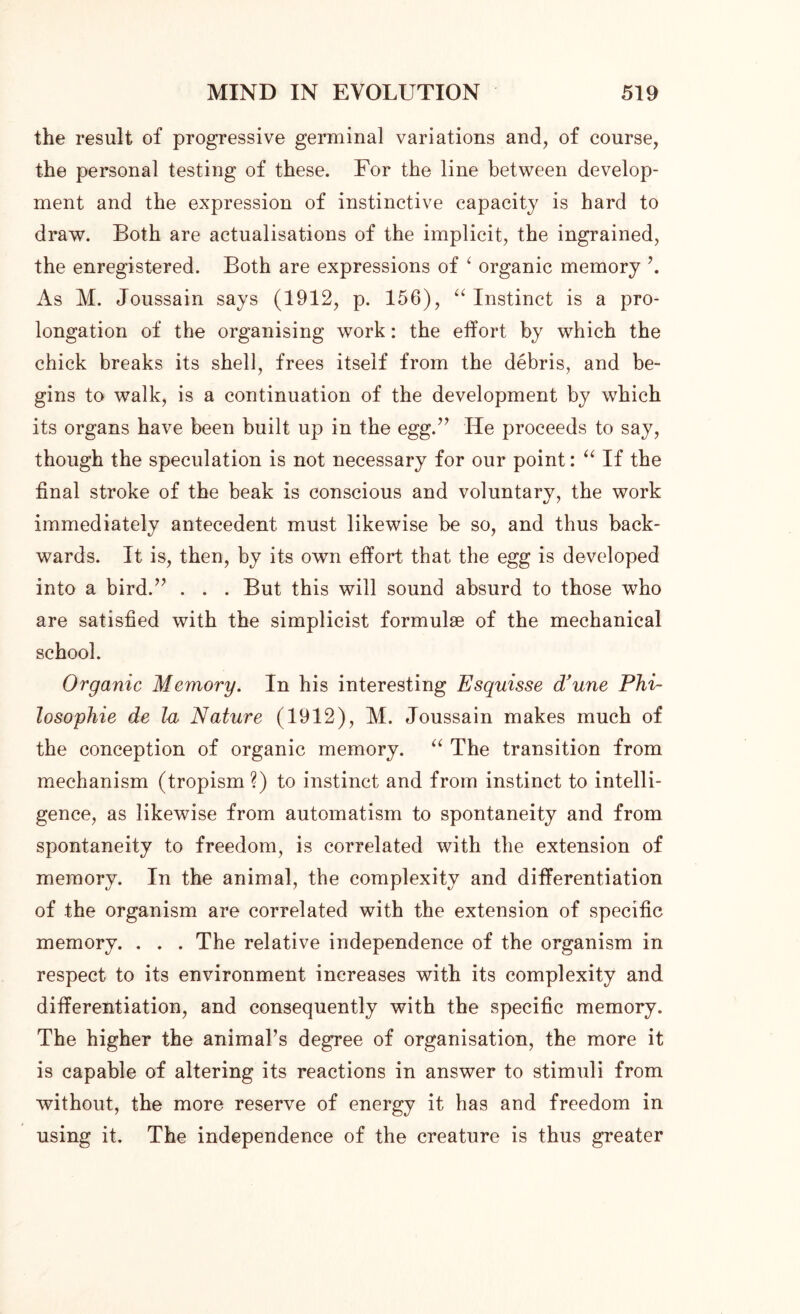 the result of progressive germinal variations and, of course, the personal testing of these. For the line between develop- ment and the expression of instinctive capacity is hard to draw. Both are actualisations of the implicit, the ingrained, the enregistered. Both are expressions of ‘ organic memory \ As M. Joussain says (1912, p. 156), “ Instinct is a pro- longation of the organising work: the effort by which the chick breaks its shell, frees itself from the debris, and be- gins to walk, is a continuation of the development by which its organs have been built up in the egg.” He proceeds to say, though the speculation is not necessary for our point: “ If the final stroke of the beak is conscious and voluntary, the work immediately antecedent must likewise be so, and thus back- wards. It is, then, by its own effort that the egg is developed into a bird.” . . . But this will sound absurd to those who are satisfied with the simplicist formulae of the mechanical school. Organic Memory. In his interesting Esquisse d’une Phi- losophic de la Nature (1912), M. Joussain makes much of the conception of organic memory. “ The transition from mechanism (tropism ?) to instinct and from instinct to intelli- gence, as likewise from automatism to spontaneity and from spontaneity to freedom, is correlated with the extension of memory. In the animal, the complexity and differentiation of the organism are correlated with the extension of specific memory. . . . The relative independence of the organism in respect to its environment increases with its complexity and differentiation, and consequently with the specific memory. The higher the animal’s degree of organisation, the more it is capable of altering its reactions in answer to stimuli from without, the more reserve of energy it has and freedom in using it. The independence of the creature is thus greater