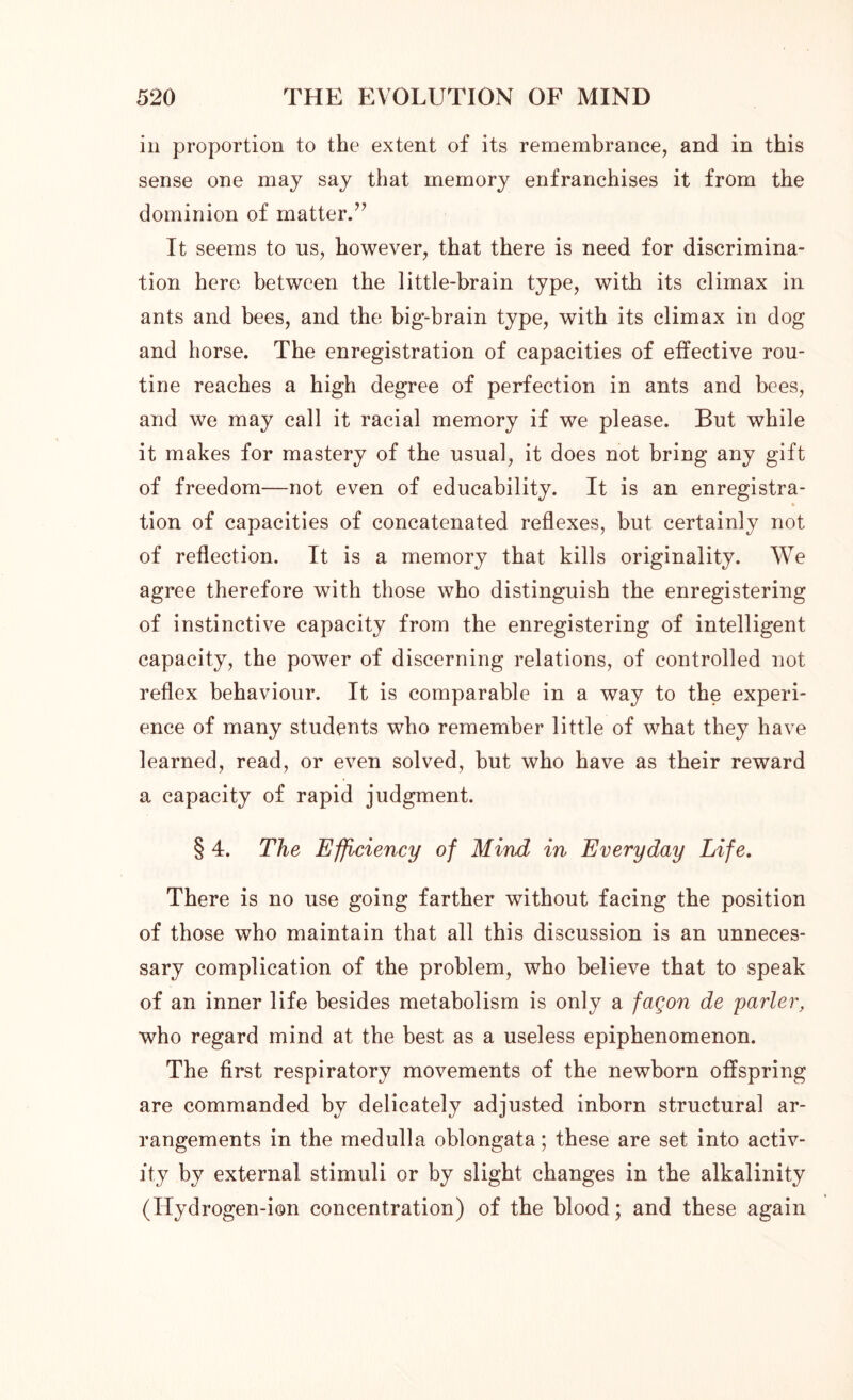 in proportion to the extent of its remembrance, and in this sense one may say that memory enfranchises it from the dominion of matter.” It seems to us, however, that there is need for discrimina- tion here between the little-brain type, with its climax in ants and bees, and the big-brain type, with its climax in dog and horse. The enregistration of capacities of effective rou- tine reaches a high degree of perfection in ants and bees, and we may call it racial memory if we please. But while it makes for mastery of the usual, it does not bring any gift of freedom—not even of educability. It is an enregistra- « tion of capacities of concatenated reflexes, but certainly not of reflection. It is a memory that kills originality. We agree therefore with those who distinguish the enregistering of instinctive capacity from the enregistering of intelligent capacity, the power of discerning relations, of controlled not reflex behaviour. It is comparable in a way to the experi- ence of many students who remember little of what they have learned, read, or even solved, but who have as their reward a capacity of rapid judgment. § 4. The Efficiency of Mind in Everyday Life. There is no use going farther without facing the position of those who maintain that all this discussion is an unneces- sary complication of the problem, who believe that to speak of an inner life besides metabolism is only a fagon de yarler, who regard mind at the best as a useless epiphenomenon. The first respiratory movements of the newborn offspring are commanded by delicately adjusted inborn structural ar- rangements in the medulla oblongata; these are set into activ- ity by external stimuli or by slight changes in the alkalinity (Ilydrogen-ion concentration) of the blood; and these again