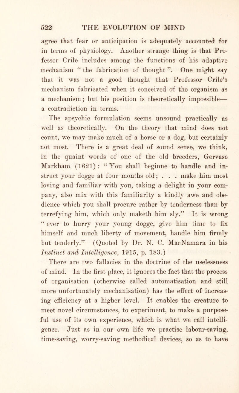 agree that fear or anticipation is adequately accounted for in terms of physiology. Another strange thing is that Pro- fessor Crile includes among the functions of his adaptive mechanism “ the fabrication of thought ”. One might say that it was not a good thought that Professor Crile’s mechanism fabricated when it conceived of the organism as a mechanism; but his position is theoretically impossible— a contradiction in terms. The apsychic formulation seems unsound practically as well as theoretically. On the theory that mind does not count, we may make much of a horse or a dog, but certainly not most. There is a great deal of sound sense, we think, in the quaint words of one of the old breeders, Gervase Markham (1621): “ You shall beginne to handle and in- struct your dogge at four months old; . . . make him most loving and familiar with you, taking a delight in your com- pany, also mix with this familiarity a kindly awe and obe- dience which you shall procure rather by tenderness than by terrefying him, which only maketh him sly.” It is wrong “ ever to hurry your young dogge, give him time to fix himself and much liberty of movement, handle him firmly but tenderly.” (Quoted by Dr. N. C. MacNamara in his Instinct and Intelligence, 1915, p. 183.) There are two fallacies in the doctrine of the uselessness of mind. In the first place, it ignores the fact that the process of organisation (otherwise called automatisation and still more unfortunately mechanisation) has the effect of increas- ing efficiency at a higher level. It enables the creature to meet novel circumstances, to experiment, to make a purpose- ful use of its own experience, which is what we call intelli- gence. Just as in our own life we practise labour-saving, time-saving, worry-saving methodical devices, so as to have