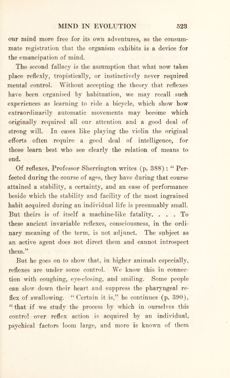 our mind more free for its own adventures, so the consum- mate registration that the organism exhibits is a device for the emancipation of mind. The second fallacy is the assumption that what now takes place reflexly, tropistically, or instinctively never required mental control. Without accepting the theory that reflexes have been organised by habituation, we may recall such experiences as learning to ride a bicycle, which show how extraordinarily automatic movements may become which originally required all our attention and a good deal of strong will. In cases like playing the violin the original efforts often require a good deal of intelligence, for those learn best who see clearly the relation of means to end. Of reflexes, Professor Sherrington writes (p. 388) : “ Per- fected during the course of ag^s, they have during that course attained a stability, a certainty, and an ease of performance beside which the stability and facility of the most ingrained habit acquired during an individual life is presumably small. But theirs is of itself a machine-like fatality. ... To these ancient invariable reflexes, consciousness, in the ordi- nary meaning of the term, is not adjunct. The subject as an active agent does not direct them and cannot introspect them.” But he goes on to show that, in higher animals especially, reflexes are under some control. We know this in connec- tion with coughing, eye-closing, and smiling. Some people can slow down their heart and suppress the pharyngeal re- flex of swallowing. “ Certain it is,” he continues (p. 390), “ that if we study the process by which in ourselves this control over reflex action is acquired by an individual, psychical factors loom large, and more is known of them