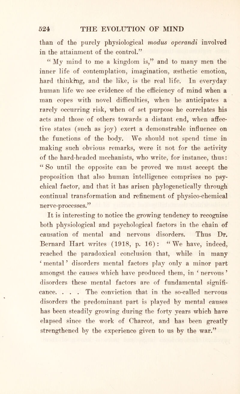 than of the purely physiological modus operandi involved in the attainment of the control.’’ “ My mind to me a kingdom is,” and to many men the inner life of contemplation, imagination, aesthetic emotion, hard thinking, and the like, is the real life. In everyday human life we see evidence of the efficiency of mind when a man copes with novel difficulties, when he anticipates a rarely occurring risk, when of set purpose he correlates his acts and those of others towards a distant end, when affec- tive states (such as joy) exert a demonstrable influence on the functions of the body. We should not spend time in making such obvious remarks, were it not for the activity of the hard-headed mechanists, who write, for instance, thus: “ So until the opposite can be proved we must accept the proposition that also human intelligence comprises no psy- chical factor, and that it has arisen phylogenetically through continual transformation and refinement of physico-chemical nerve-processes.” It is interesting to notice the growing tendency to recognise both physiological and psychological factors in the chain of causation of mental and nervous disorders. Thus Dr. Bernard Hart writes (1918, p. 16) : “ We have, indeed, reached the paradoxical conclusion that, while in many ‘ mental ’ disorders mental factors play only a minor part amongst the causes which have produced them, in ‘ nervous ’ disorders these mental factors are of fundamental signifi- cance. . . . The conviction that in the so-called nervous disorders the predominant part is played by mental causes has been steadily growing during the forty years which have elapsed since the work of Charcot, and has been greatly strengthened by the experience given to us by the war.”