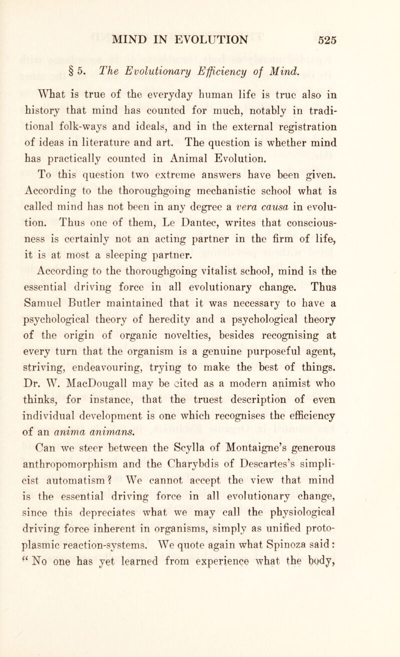 § 5. The Evolutionary Efficiency of Mind. What is true of the everyday human life is true also in history that mind has counted for much, notably in tradi- tional folk-ways and ideals, and in the external registration of ideas in literature and art. The question is whether mind has practically counted in Animal Evolution. To this question two extreme answers have been given. According to the thoroughgoing mechanistic school what is called mind has not been in any degree a vera causa in evolu- tion. Thus one of them, Le Dantec, writes that conscious- ness is certainly not an acting partner in the firm of life, it is at most a sleeping partner. According to the thoroughgoing vitalist school, mind is the essential driving force in all evolutionary change. Thus Samuel Butler maintained that it was necessary to have a psychological theory of heredity and a psychological theory of the origin of organic novelties, besides recognising at every turn that the organism is a genuine purposeful agent, striving, endeavouring, trying to make the best of things. Dr. W. MacDougall may be cited as a modern animist who thinks, for instance, that the truest description of even individual development is one which recognises the efficiency of an anima animans. Can we steer between the Scylla of Montaigne’s generous anthropomorphism and the Charybdis of Descartes’s simpli- cist automatism? We cannot accept the view that mind is the essential driving force in all evolutionary change, since this depreciates what we may call the physiological driving force inherent in organisms, simply as unified proto- plasmic reaction-systems. We quote again what Spinoza said : (i No one has yet learned from experience what the bqdy,