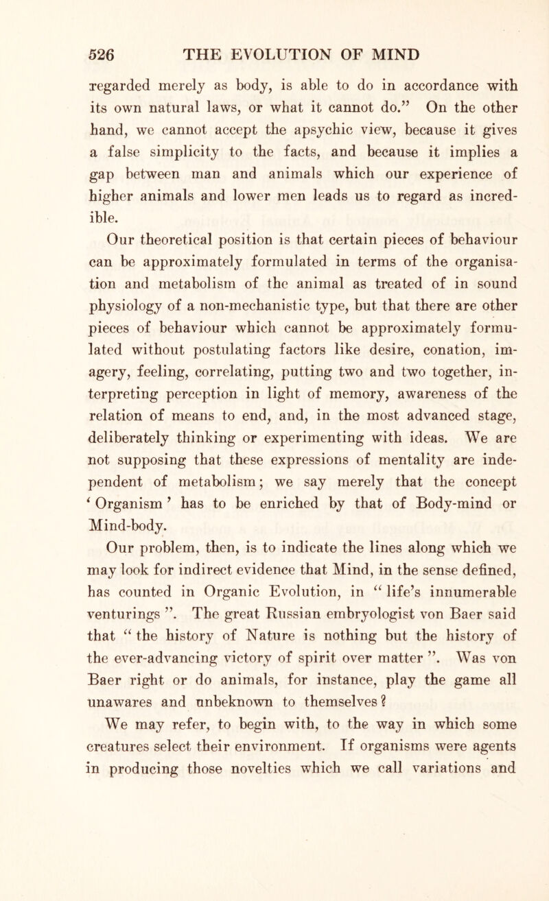 regarded merely as body, is able to do in accordance with its own natural laws, or what it cannot do.” On the other hand, we cannot accept the apsychic view, because it gives a false simplicity to the facts, and because it implies a gap between man and animals which our experience of higher animals and lower men leads us to regard as incred- ible. Our theoretical position is that certain pieces of behaviour can be approximately formulated in terms of the organisa- tion and metabolism of the animal as treated of in sound physiology of a non-mechanistic type, but that there are other pieces of behaviour which cannot be approximately formu- lated without postulating factors like desire, conation, im- agery, feeling, correlating, putting two and two together, in- terpreting perception in light of memory, awareness of the relation of means to end, and, in the most advanced stage, deliberately thinking or experimenting with ideas. We are not supposing that these expressions of mentality are inde- pendent of metabolism; we say merely that the concept * Organism * has to be enriched by that of Body-mind or Mind-body. Our problem, then, is to indicate the lines along which we may look for indirect evidence that Mind, in the sense defined, has counted in Organic Evolution, in “ life’s innumerable venturings The great Russian embryologist von Baer said that “ the history of Nature is nothing but the history of the ever-advancing victory of spirit over matter ”. Was von Baer right or do animals, for instance, play the game all unawares and unbeknown to themselves? We may refer, to begin with, to the way in which some creatures select their environment. If organisms were agents in producing those novelties which we call variations and