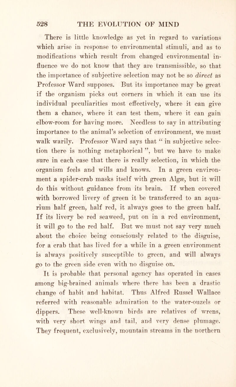 There is little knowledge as yet in regard to variations which arise in response to environmental stimuli, and as to modifications which result from changed environmental in- fluence we do not know that they are transmissible, so that the importance of subjective selection may not be so direct as Professor Ward supposes. But its importance may be great if the organism picks out comers in which it can use its individual peculiarities most effectively, where it can give them a chance, where it can test them, where it can gain elbow-room for having more. Needless to say in attributing importance to the animal’s selection of environment, we must walk warily. Professor Ward says that “ in subjective selec- tion there is nothing metaphorical ”, but we have to make sure in each case that there is really selection, in which the organism feels and wills and knows. In a green environ- ment a spider-crab masks itself with green Algae, but it will do this without guidance from its brain. If when covered with borrowed livery of green it be transferred to an aqua- rium half green, half red, it always goes to the green half. If its livery be red seaweed, put on in a red environment, it will go to the red half. But we must not say very much about the choice being consciously related to the disguise, for a crab that has lived for a while in a green environment is always positively susceptible to green, and will always go to the green side even with no disguise on. It is probable that personal agency has operated in cases among big-brained animals where there has been a drastic change of habit and habitat. Thus Alfred Russel Wallace referred with reasonable admiration to the water-ouzels or dippers. These well-known birds are relatives of wrens, with very short wings and tail, and very dense plumage. They frequent, exclusively, mountain streams in the northern