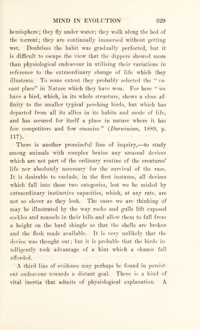 hemisphere; they fly under water; they walk along the bed of the torrent; they are continually immersed without getting wet. Doubtless the habit was gradually perfected, but it is difficult to escape the view that the dippers showed more than physiological endeavour in utilising their variations in reference to the extraordinary change of life which they illustrate. To some extent they probably selected the “ va- cant place” in Nature which they have won. For here “ we have a bird, which, in its whole structure, shows a close af- finity to the smaller typical perching birds, but which has departed from all its allies in its habits and mode of life, and has secured for itself a place in nature where it has few competitors and few enemies ” (Darwinism, 1889, p. 117). There is another promiseful line of inquiry,-—to study among animals with complex brains any unusual devices which are not part of the ordinary routine of the creatures’ life nor absolutely necessary for the survival of the race. It is desirable to exclude, in the first instance, all devices which fall into these two categories, lest we be misled by extraordinary instinctive capacities, which, at any rate, are not so clever as they look. The cases we are thinking of may be illustrated by the way rooks and gulls lift exposed cockles and mussels in their bills and allow them to fall from a height on the hard shingle so that the shells are broken and the flesh made available. It is very unlikely that the device was thought out; but it is probable that the birds in- telligently took advantage of a hint which a chance fall afforded. A third line of evidence may perhaps be found in persist- ent endeavour towards a distant goal. There is a kind of vital inertia that admits of physiological explanation. A