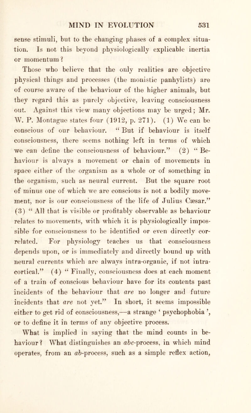 sense stimuli, but to the changing phases of a complex situa- tion. Is not this beyond physiologically explicable inertia or momentum ? Those who believe that the only realities are objective physical things and processes (the monistic panhylists) are of course aware of the behaviour of the higher animals, but they regard this as purely objective, leaving consciousness out. Against this view many objections may be urged; Mr. W. P. Montague states four (1912, p. 271). (1) We can be conscious of our behaviour. “ But if behaviour is itself consciousness, there seems nothing left in terms of which we can define the consciousness of behaviour.” (2) “ Be- haviour is always a movement or chain of movements in space either of the organism as a whole or of something in the organism, such as neural current. But the square root of minus one of which we are conscious is not a bodily move- ment, nor is our consciousness of the life of Julius Caesar.” (3) “All that is visible or profitably observable as behaviour relates to movements, with which it is physiologically impos- sible for consciousness to be identified or even directly cor- related. For physiology teaches us that consciousness depends upon, or is immediately and directly bound up with neural currents which are always intra-organic, if not intra- cortical.” (4) “ Finally, consciousness does at each moment of a train of conscious behaviour have for its contents past incidents of the behaviour that are no longer and future incidents that are not yet.” In short, it seems impossible either to get rid of consciousness,—a strange ‘ psychophobia or to define it in terms of any objective process. What is implied in saying that the mind counts in be- haviour ? What distinguishes an a&c-process, in which mind operates, from an ab-process, such as a simple reflex action,