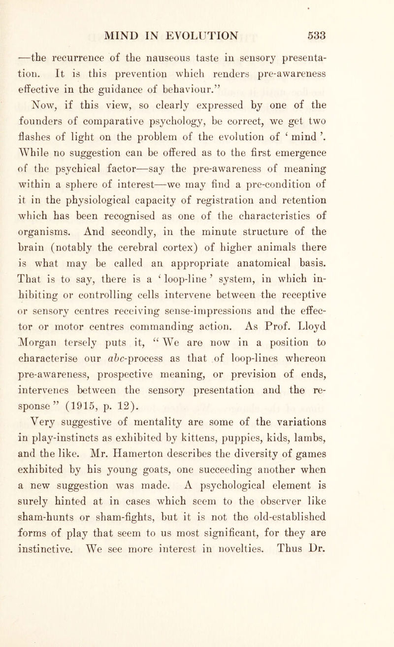 —the recurrence of the nauseous taste in sensory presenta- tion. It is this prevention which renders pre-awareness effective in the guidance of behaviour.’’ Now, if this view, so clearly expressed by one of the founders of comparative psychology, be correct, we get two flashes of light on the problem of the evolution of ‘ mind \ While no suggestion can be offered as to the first emergence of the psychical factor—say the pre-awareness of meaning within a sphere of interest—we may find a pre-condition of it in the physiological capacity of registration and retention which has been recognised as one of the characteristics of organisms. And secondly, in the minute structure of the brain (notably the cerebral cortex) of higher animals there is what may be called an appropriate anatomical basis. That is to say, there is a ‘ loop-line ’ system, in which in- hibiting or controlling cells intervene between the receptive or sensory centres receiving sense-impressions and the effec- tor or motor centres commanding action. As Prof. Lloyd Morgan tersely puts it, “ We are now in a position to characterise our afrc-process as that of loop-lines whereon pre-awareness, prospective meaning, or prevision of ends, intervenes between the sensory presentation and the re- sponse ” (1915, p. 12). Very suggestive of mentality are some of the variations in play-instincts as exhibited by kittens, puppies, kids, lambs, and the like. Mr. Hamerton describes the diversity of games exhibited by his young goats, one succeeding another when a new suggestion was made. A psychological element is surely hinted at in cases which seem to the observer like sham-hunts or sham-fights, but it is not the old-established forms of play that seem to us most significant, for they are instinctive. We see more interest in novelties. Thus Dr.