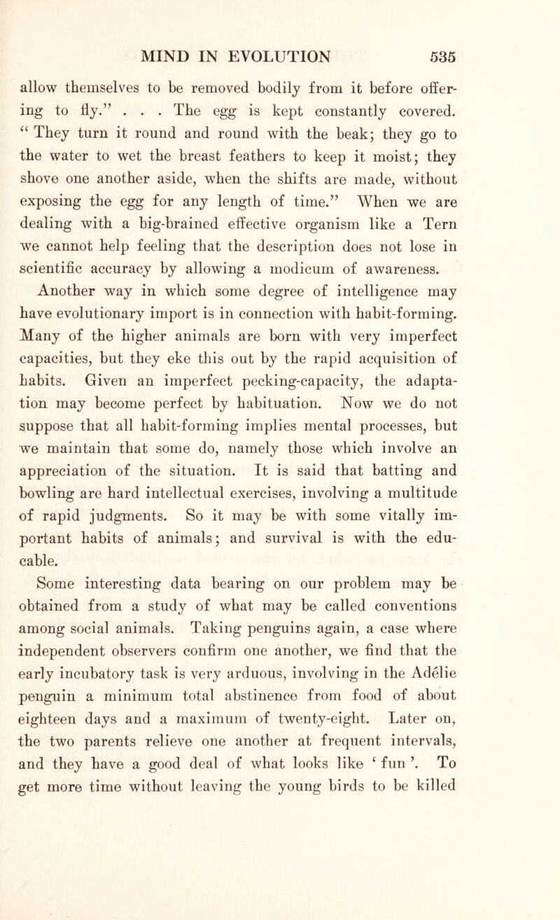allow themselves to be removed bodily from it before offer- ing to fly.” . . . The egg is kept constantly covered. “ They turn it round and round with the beak; they go to the water to wet the breast feathers to keep it moist; they shove one another aside, when the shifts are made, without exposing the egg for any length of time.” When we are dealing with a big-brained effective organism like a Tern we cannot help feeling that the description does not lose in scientific accuracy by allowing a modicum of awareness. Another way in which some degree of intelligence may have evolutionary import is in connection with habit-forming. Many of the higher animals are born with very imperfect capacities, but they eke this out by the rapid acquisition of habits. Given an imperfect pecking-capacity, the adapta- tion may become perfect by habituation. Now we do not suppose that all habit-forming implies mental processes, but we maintain that some do, namely those which involve an appreciation of the situation. It is said that batting and bowling are hard intellectual exercises, involving a multitude of rapid judgments. So it may be with some vitally im- portant habits of animals; and survival is with the edu- cable. Some interesting data bearing on our problem may be obtained from a study of what may be called conventions among social animals. Taking penguins again, a case where independent observers confirm one another, we find that the early incubatory task is very arduous, involving in the Adelie penguin a minimum total abstinence from food of about eighteen days and a maximum of twenty-eight. Later on, the two parents relieve one another at frequent intervals, and they have a good deal of what looks like ‘ fun ’. To get more time without leaving the young birds to be killed