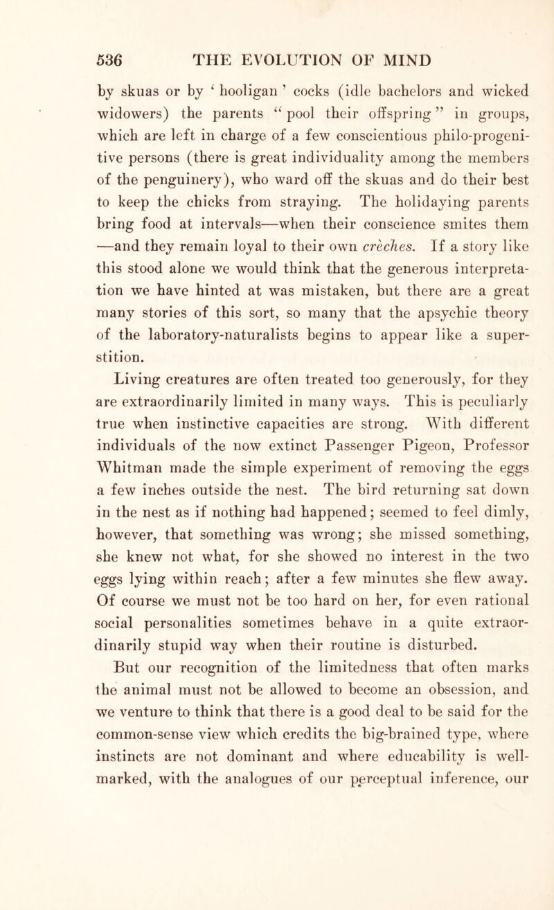 by skuas or by 1 hooligan ’ cocks (idle bachelors and wicked widowers) the parents “ pool their offspring ” in groups, which are left in charge of a few conscientious philo-progeni- tive persons (there is great individuality among the members of the penguinery), who ward off the skuas and do their best to keep the chicks from straying. The holidaying parents bring food at intervals—when their conscience smites them —and they remain loyal to their own creches. If a story like this stood alone we would think that the generous interpreta- tion we have hinted at was mistaken, but there are a great many stories of this sort, so many that the apsychic theory of the laboratory-naturalists begins to appear like a super- stition. Living creatures are often treated too generously, for they are extraordinarily limited in many ways. This is peculiarly true when instinctive capacities are strong. With different individuals of the now extinct Passenger Pigeon, Professor Whitman made the simple experiment of removing the eggs a few inches outside the nest. The bird returning sat down in the nest as if nothing had happened; seemed to feel dimly, however, that something was wrong; she missed something, she knew not what, for she showed no interest in the two eggs lying within reach; after a few minutes she flew away. Of course we must not be too hard on her, for even rational social personalities sometimes behave in a quite extraor- dinarily stupid way when their routine is disturbed. But our recognition of the limitedness that often marks the animal must not be allowed to become an obsession, and we venture to think that there is a good deal to be said for the common-sense view which credits the big-brained type, where instincts are not dominant and where educability is well- marked, with the analogues of our perceptual inference, our