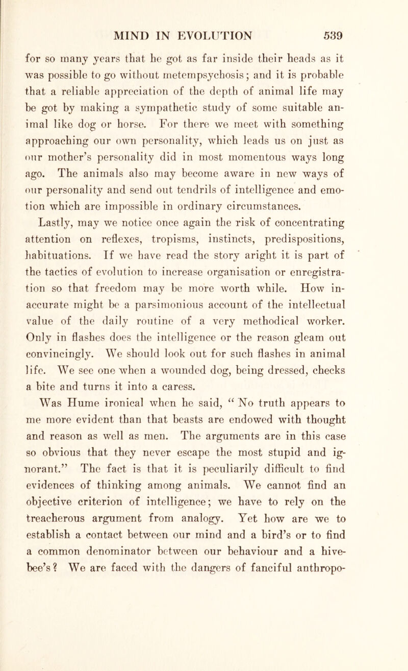 for so many years that he got as far inside their heads as it was possible to go without metempsychosis; and it is probable that a reliable appreciation of the depth of animal life may he got by making a sympathetic study of some suitable an- imal like dog or horse. For there we meet with something approaching our own personality, which leads us on just as our mother’s personality did in most momentous ways long ago. The animals also may become aware in new ways of our personality and send out tendrils of intelligence and emo- tion which are impossible in ordinary circumstances. Lastly, may we notice once again the risk of concentrating attention on reflexes, tropisms, instincts, predispositions, habituations. If we have read the story aright it is part of the tactics of evolution to increase organisation or enregistra- tion so that freedom may be more worth while. How in- accurate might be a parsimonious account of the intellectual value of the daily routine of a very methodical worker. Only in flashes does the intelligence or the reason gleam out convincingly. We should look out for such flashes in animal life. We see one when a wounded dog, being dressed, checks a bite and turns it into a caress. Was Hume ironical when he said, “ No truth appears to me more evident than that beasts are endowed with thought and reason as well as men. The arguments are in this case so obvious that they never escape the most stupid and ig- norant.” The fact is that it is peculiarily difficult to find evidences of thinking among animals. We cannot find an objective criterion of intelligence; we have to rely on the treacherous argument from analogy. Yet how are we to establish a contact between our mind and a bird’s or to find a common denominator between our behaviour and a hive- bee’s? We are faced with the dangers of fanciful anthropo-