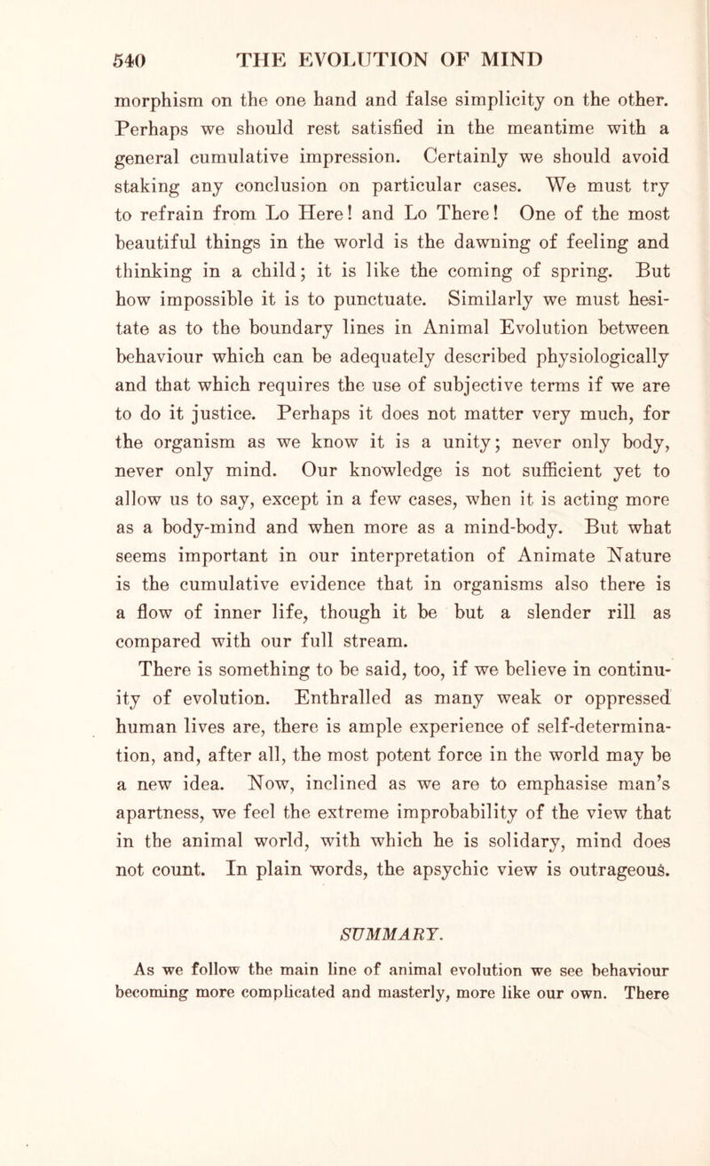 morphism on the one hand and false simplicity on the other. Perhaps we should rest satisfied in the meantime with a general cumulative impression. Certainly we should avoid staking any conclusion on particular cases. We must try to refrain from. Lo Here! and Lo There! One of the most beautiful things in the world is the dawning of feeling and thinking in a child; it is like the coming of spring. But how impossible it is to punctuate. Similarly we must hesi- tate as to the boundary lines in Animal Evolution between behaviour which can be adequately described physiologically and that which requires the use of subjective terms if we are to do it justice. Perhaps it does not matter very much, for the organism as we know it is a unity; never only body, never only mind. Our knowledge is not sufficient yet to allow us to say, except in a few cases, when it is acting more as a body-mind and when more as a mind-body. But what seems important in our interpretation of Animate Nature is the cumulative evidence that in organisms also there is a flow of inner life, though it be but a slender rill as compared with our full stream. There is something to be said, too, if we believe in continu- ity of evolution. Enthralled as many weak or oppressed human lives are, there is ample experience of self-determina- tion, and, after all, the most potent force in the world may be a new idea. Now, inclined as we are to emphasise man’s apartness, we feel the extreme improbability of the view that in the animal world, with which he is solidary, mind does not count. In plain words, the apsychic view is outrageous. SUMMARY. As we follow the main line of animal evolution we see behaviour becoming more complicated and masterly, more like our own. There