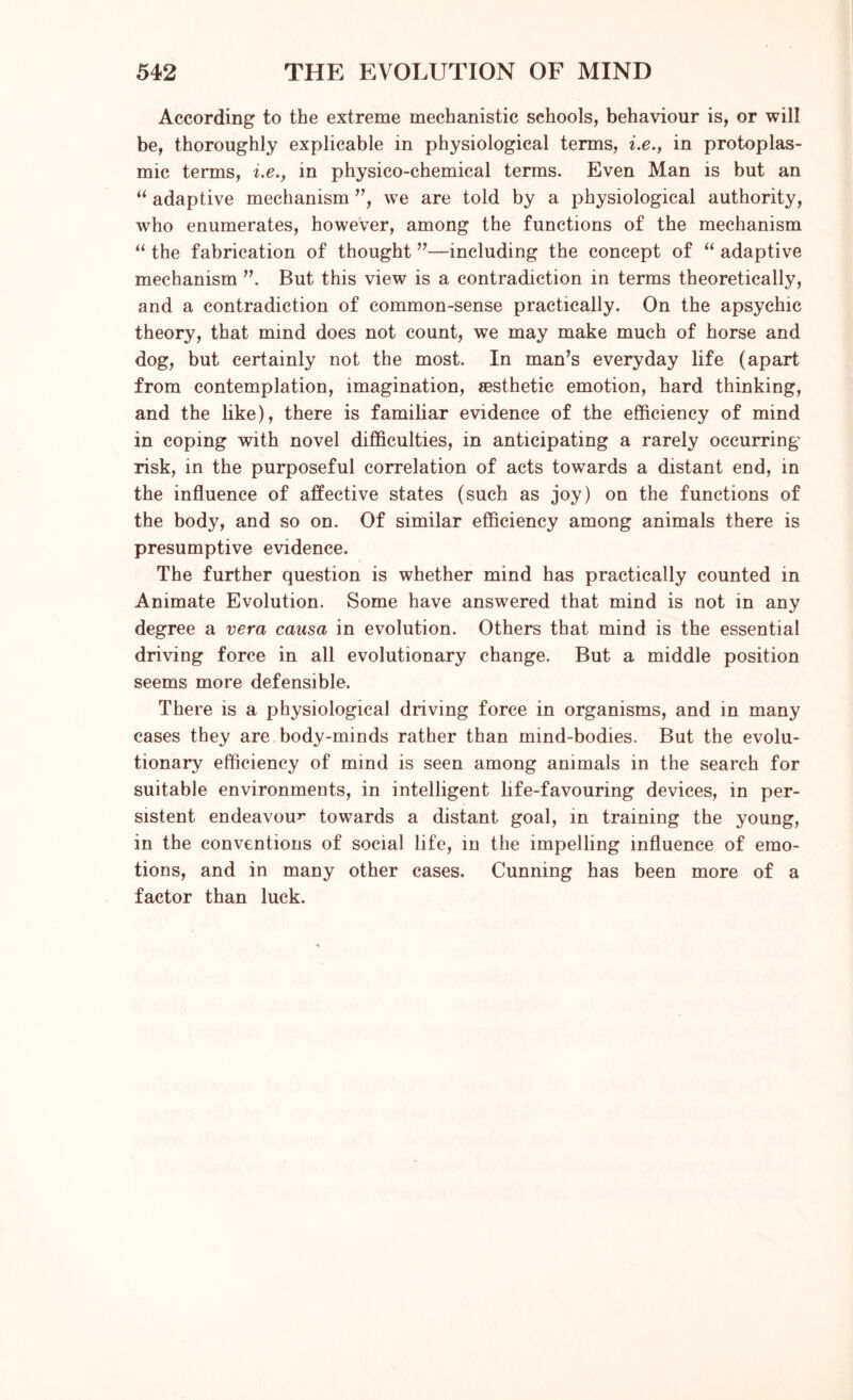 According to the extreme mechanistic schools, behaviour is, or will be, thoroughly explicable in physiological terms, i.e., in protoplas- mic terms, i.e., in physico-chemical terms. Even Man is but an “ adaptive mechanism ”, we are told by a physiological authority, who enumerates, however, among the functions of the mechanism “ the fabrication of thought ”—including the concept of “ adaptive mechanism ”. But this view is a contradiction in terms theoretically, and a contradiction of common-sense practically. On the apsychic theory, that mind does not count, we may make much of horse and dog, but certainly not the most. In man’s everyday life (apart from contemplation, imagination, aesthetic emotion, hard thinking, and the like), there is familiar evidence of the efficiency of mind in coping with novel difficulties, in anticipating a rarely occurring risk, in the purposeful correlation of acts towards a distant end, in the influence of affective states (such as joy) on the functions of the body, and so on. Of similar efficiency among animals there is presumptive evidence. The further question is whether mind has practically counted in Animate Evolution. Some have answered that mind is not in any degree a vera causa in evolution. Others that mind is the essential driving force in all evolutionary change. But a middle position seems more defensible. There is a physiological driving force in organisms, and in many cases they are body-minds rather than mind-bodies. But the evolu- tionary efficiency of mind is seen among animals in the search for suitable environments, in intelligent life-favouring devices, in per- sistent endeavour towards a distant goal, in training the young, in the conventions of social life, in the impelling influence of emo- tions, and in many other cases. Cunning has been more of a factor than luck.