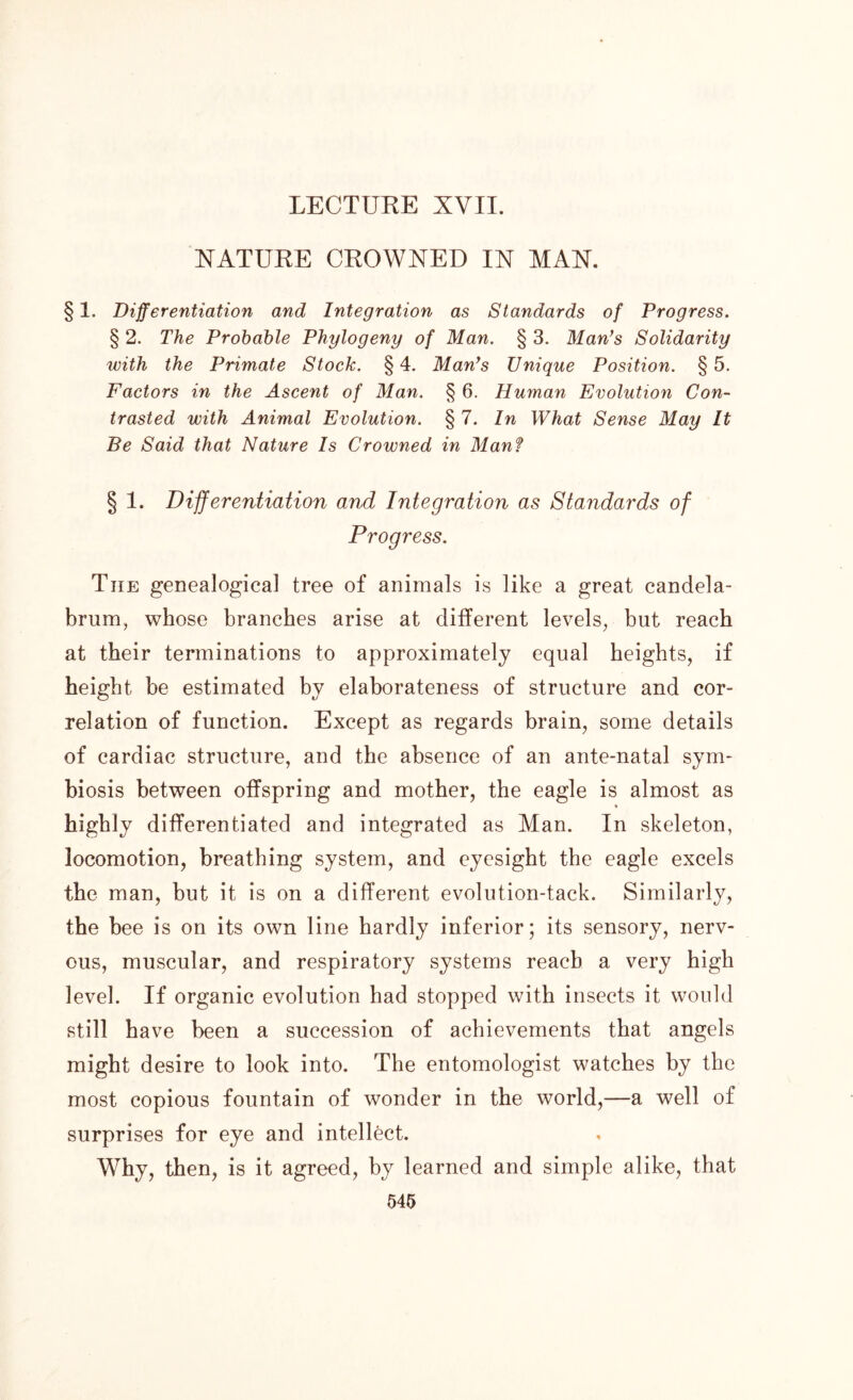 NATURE CROWNED IN MAN. § 1. Differentiation and Integration as Standards of Progress. § 2. The Probable Phytogeny of Man. § 3. Man’s Solidarity with the Primate Stock. §4. Man’s Unique Position. §5. Factors in the Ascent of Man. § 6. Human Evolution Con- trasted with Animal Evolution. § 7. In What Sense May It Be Said that Nature Is Crowned in Man? § 1. Differentiation and Integration as Standards of Progress. The genealogical tree of animals is like a great candela- brum, whose branches arise at different levels, but reach at their terminations to approximately equal heights, if height be estimated by elaborateness of structure and cor- relation of function. Except as regards brain, some details of cardiac structure, and the absence of an ante-natal sym- biosis between offspring and mother, the eagle is almost as * highly differentiated and integrated as Man. In skeleton, locomotion, breathing system, and eyesight the eagle excels the man, but it is on a different evolution-tack. Similarly, the bee is on its own line hardly inferior; its sensory, nerv- ous, muscular, and respiratory systems reach a very high level. If organic evolution had stopped with insects it would still have been a succession of achievements that angels might desire to look into. The entomologist watches by the most copious fountain of wonder in the world,—a well of surprises for eye and intellect. Why, then, is it agreed, by learned and simple alike, that