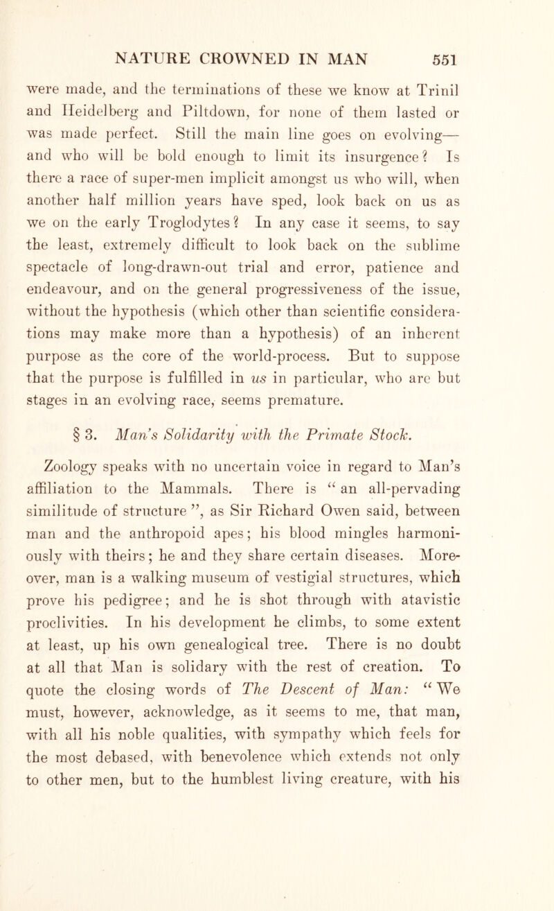 were made, and the terminations of these we know at Trinil and Heidelberg and Piltdown, for none of them lasted or was made perfect. Still the main line goes on evolving— and who will be bold enough to limit its insurgence ? Is there a race of super-men implicit amongst us who will, when another half million years have sped, look back on us as we on the early Troglodytes? In any case it seems, to say the least, extremely difficult to look back on the sublime spectacle of long-drawn-out trial and error, patience and endeavour, and on the general progressiveness of the issue, without the hypothesis (which other than scientific considera- tions may make more than a hypothesis) of an inherent purpose as the core of the world-process. But to suppose that the purpose is fulfilled in us in particular, who are but stages in an evolving race, seems premature. § 3. Mans Solidarity with the Primate Stoclc. Zoology speaks with no uncertain voice in regard to Man’s affiliation to the Mammals. There is “ an all-pervading similitude of structure ”, as Sir Richard Owen said, between man and the anthropoid apes; his blood mingles harmoni- ously with theirs; he and they share certain diseases. More- over, man is a walking museum of vestigial structures, which prove his pedigree; and he is shot through with atavistic proclivities. In his development he climbs, to some extent at least, up his own genealogical tree. There is no doubt at all that Man is solidary with the rest of creation. To quote the closing words of The Descent of Man: “ We must, however, acknowledge, as it seems to me, that man, with all his noble qualities, with sympathy which feels for the most debased, with benevolence which extends not only to other men, but to the humblest living creature, with his