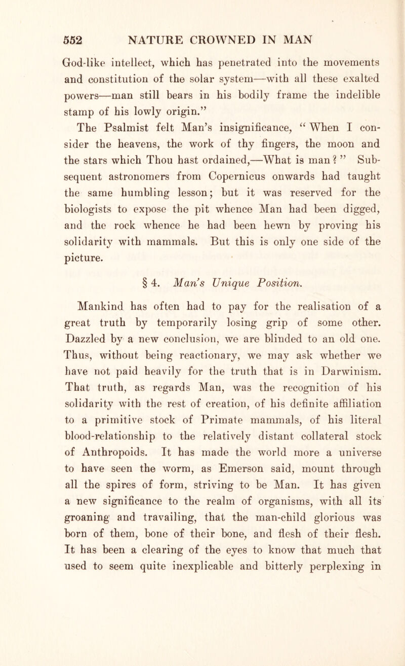 God-like intellect, which has penetrated into the movements and constitution of the solar system—with all these exalted powers—man still bears in his bodily frame the indelible stamp of his lowly origin.” The Psalmist felt Man’s insignificance, “ When I con- sider the heavens, the work of thy fingers, the moon and the stars which Thou hast ordained,—What is man \ ” Sub- sequent astronomers from Copernicus onwards had taught the same humbling lesson; but it was reserved for the biologists to expose the pit whence Man had been digged, and the rock whence he had been hewn by proving his solidarity with mammals. But this is only one side of the picture. § 4. Mans Unique Position. Mankind has often had to pay for the realisation of a great truth by temporarily losing grip of some other. Dazzled by a new conclusion, we are blinded to an old one. Thus, without being reactionary, we may ask whether we have not paid heavily for the truth that is in Darwinism. That truth, as regards Man, was the recognition of his solidarity with the rest of creation, of his definite affiliation to a primitive stock of Primate mammals, of his literal blood-relationship to the relatively distant collateral stock of Anthropoids. It has made the world more a universe to have seen the worm, as Emerson said, mount through all the spires of form, striving to be Man. It has given a new significance to the realm of organisms, with all its groaning and travailing, that the man-child glorious was born of them, bone of their bone, and flesh of their flesh. It has been a clearing of the eyes to know that much that used to seem quite inexplicable and bitterly perplexing in