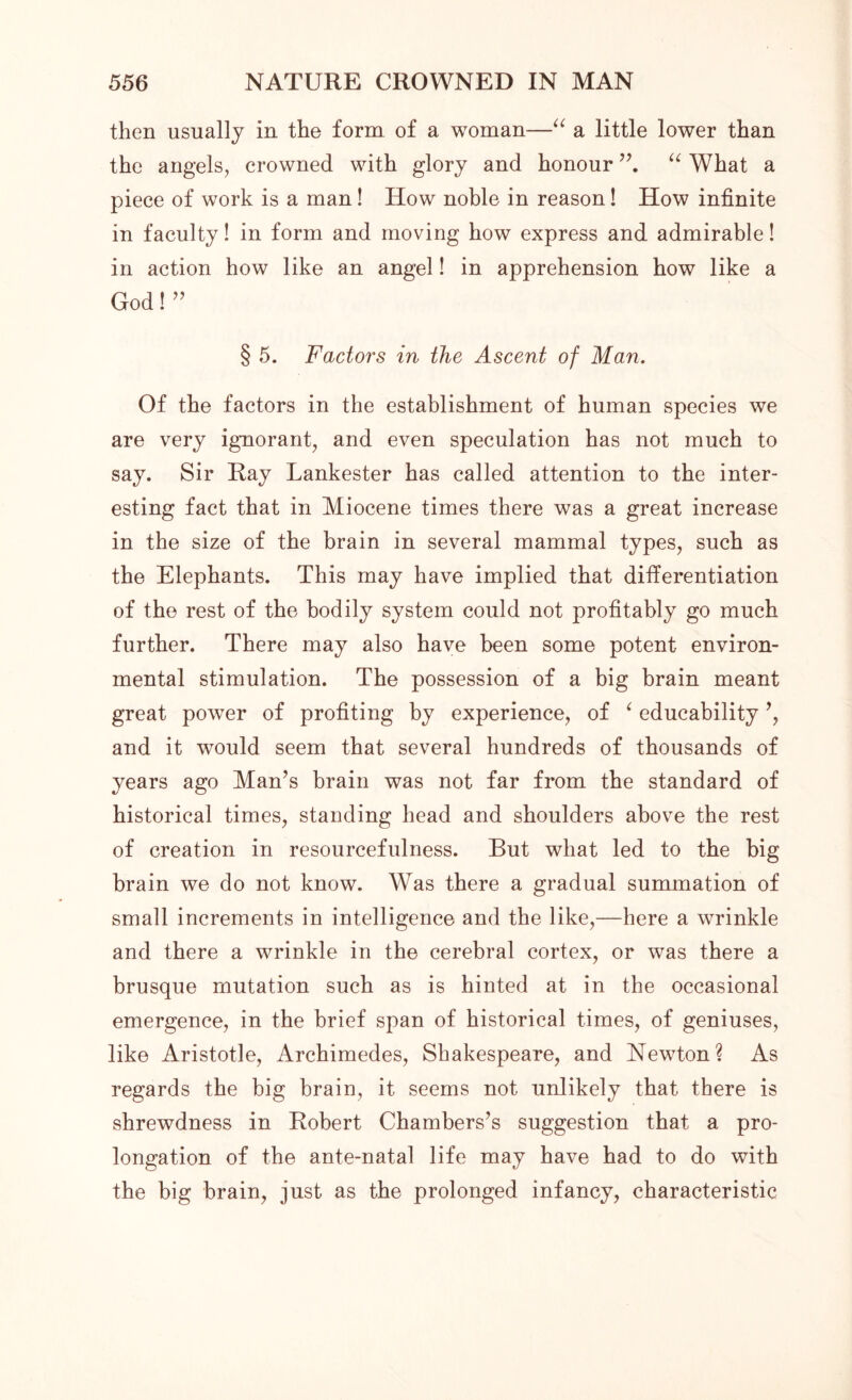 then usually in the form of a woman—“ a little lower than the angels, crowned with glory and honour “ What a piece of work is a man! How noble in reason! How infinite in faculty! in form and moving how express and admirable! in action how like an angel! in apprehension how like a God! ” § 5. Factors in the Ascent of Man. Of the factors in the establishment of human species we are very ignorant, and even speculation has not much to say. Sir Ray Lankester has called attention to the inter- esting fact that in Miocene times there was a great increase in the size of the brain in several mammal types, such as the Elephants. This may have implied that differentiation of the rest of the bodily system could not profitably go much further. There may also have been some potent environ- mental stimulation. The possession of a big brain meant great power of profiting by experience, of ‘ educability ’, and it would seem that several hundreds of thousands of years ago Man’s brain was not far from the standard of historical times, standing head and shoulders above the rest of creation in resourcefulness. But what led to the big brain we do not know. Was there a gradual summation of small increments in intelligence and the like,—here a wrinkle and there a wrinkle in the cerebral cortex, or was there a brusque mutation such as is hinted at in the occasional emergence, in the brief span of historical times, of geniuses, like Aristotle, Archimedes, Shakespeare, and Newton? As regards the big brain, it seems not unlikely that there is shrewdness in Robert Chambers’s suggestion that a pro- longation of the ante-natal life may have had to do with the big brain, just as the prolonged infancy, characteristic