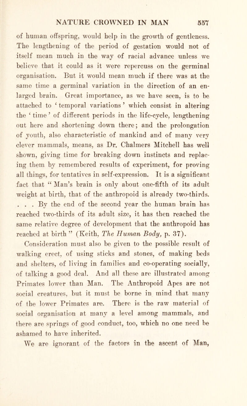 of human offspring, would help in the growth of gentleness. The lengthening of the period of gestation would not of itself mean much in the way of racial advance unless we believe that it could as it were repercuss on the germinal organisation. But it would mean much if there was at the same time a germinal variation in the direction of an en- larged brain. Great importance, as we have seen, is to be attached to ‘ temporal variations ’ which consist in altering the ‘ time ’ of different periods in the life-cycle, lengthening out here and shortening down there; and the prolongation of youth, also characteristic of mankind and of many very clever mammals, means, as Dr. Chalmers Mitchell has well shown, giving time for breaking down instincts and replac- ing them by remembered results of experiment, for proving all things, for tentatives in self-expression. It is a significant fact that “ Man’s brain is only about one-fifth of its adult weight at birth, that of the anthropoid is already two-thirds. . . . By the end of the second year the human brain has reached two-thirds of its adult size, it has then reached the same relative degree of development that the anthropoid has reached at birth ” (Keith, The Human Body, p. 37). Consideration must also be given to the possible result of walking erect, of using sticks and stones, of making beds and shelters, of living in families and co-operating socially, of talking a good deal. And all these are illustrated among Primates lower than Man. The Anthropoid Apes are not social creatures, but it must be borne in mind that many of the lower Primates are. There is the raw material of social organisation at many a level among mammals, and there are springs of good conduct, too, which no one need be ashamed to have inherited. We are ignorant of the factors in the ascent of Man,