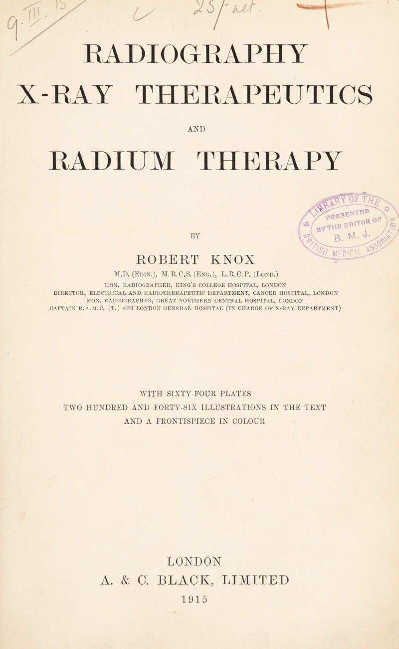 RADIOGRAPHY X-RAY THERAPEUTICS AND THERAPY BY ROBERT M.D. (Edin.), M.R.C.S. (I HON. RADIOGRAPHER, KING’S COLLEGE HOSPITAL, LONDON DIRECTOR, ELECTRICAL AND RADIOTHERAPEUTIC DEPARTMENT, CANCER HOSPITAL, LONDON HON. RADIOGRAPHER, GREAT NORTHERN CENTRAL HOSPITAL, LONDON CAPTAIN R.A.M.C. (T.) 4TH LONDON GENERAL HOSPITAL (iN CHARGE OP X-RAY DEPARTMENT) KNOX tg.), L.R.C.P. (Bond.) RADIUM WITH SIXTY-FOUR PLATES TWO HUNDRED AND FORTY-SIX ILLUSTRATIONS IN THE TEXT AND A FRONTISPIECE IN COLOUR LONDON A. & C. BLACK, LIMITED 1915