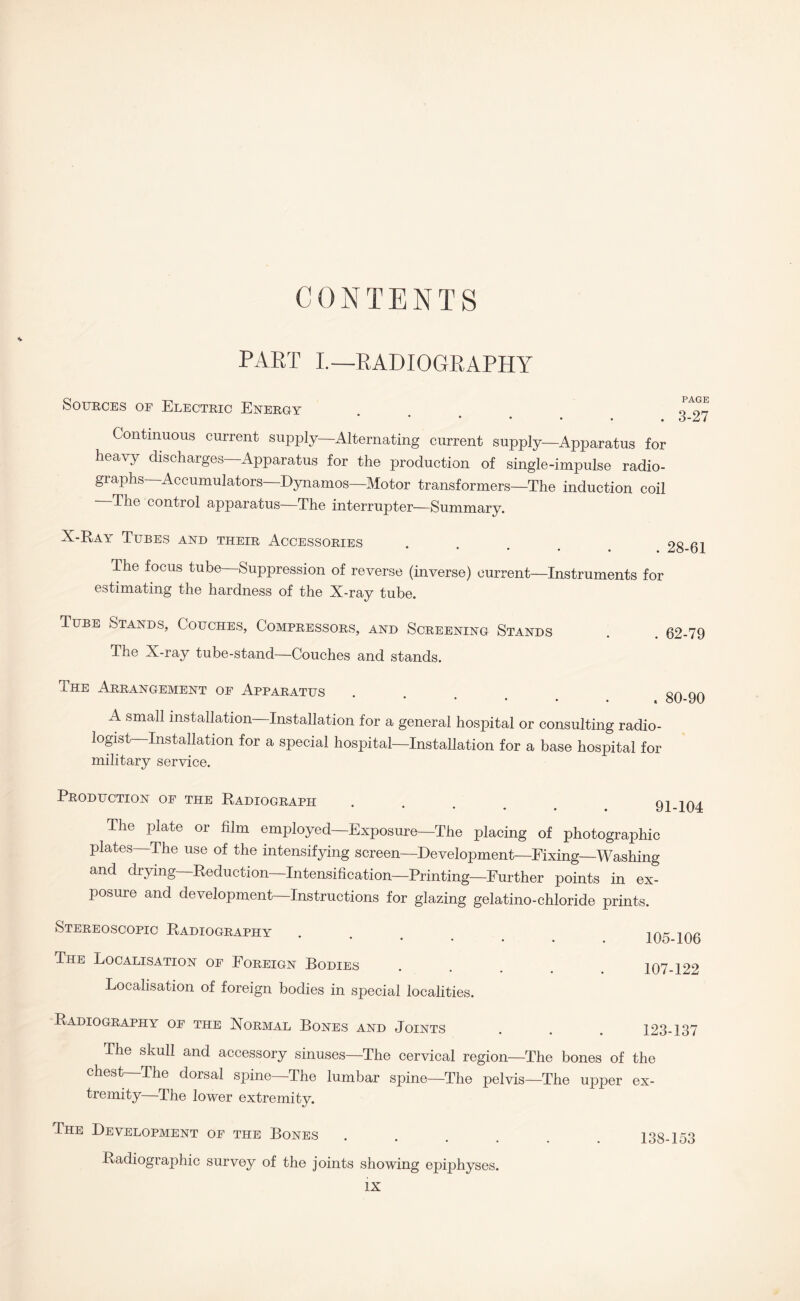 CONTENTS * PART I.—RADIOGRAPHY Sources of Electric Energy * Continuous current supply—Alternating current supply—Apparatus for heavy discharges—Apparatus for the production of single-impulse radio¬ graphs—Accumulators—Dynamos—Motor transformers—The induction coil The control apparatus—The interrupter—Summary. X-Kay Tubes and their Accessories # The focus tube—Suppression of reverse (inverse) current—Instruments for estimating the hardness of the X-ray tube. Tube Stands, Couches, Compressors, and Screening Stands The X-ray tube-stand—Couches and stands. . 62-79 The Arrangement of Apparatus ‘ * • • * A small installation Installation for a general hosjiital or consulting radio¬ logist Installation for a special hospital—Installation for a base hospital for military service. Production of the Radiograph ... c The plate or film employed—Exposure—The placing of photographic plates—The use of the intensifying screen—Development—Fixing—Washing and drying Reduction—Intensification—Printing—Further points in ex¬ posure and development—Instructions for glazing gelatino-chloride prints. Stereoscopic Radiography The Localisation of Foreign Bodies Localisation of foreign bodies in special localities. 105-106 107-122 Radiography of the Normal Bones and Joints . . . 12 The skull and accessory sinuses—The cervical region—The bones of the chest—The dorsal spine—The lumbar spine—The pelvis—The upper ex¬ tremity—The lower extremity. The Development of the Bones Radiographic survey of the joints showing epiphyses. 138-153