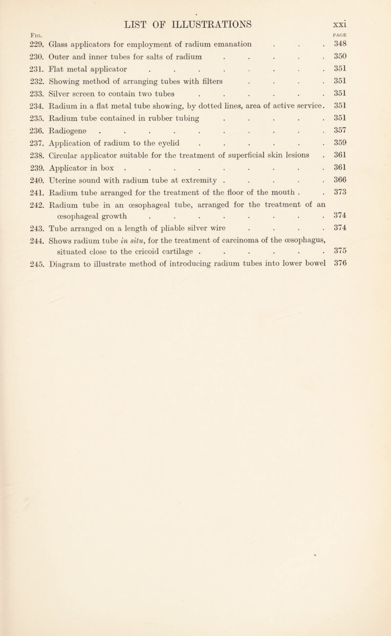 Fig. page 229. Glass applicators for employment of radium emanation . . . 348 230. Outer and inner tubes for salts of radium ..... 350 231. Flat metal applicator ........ 351 232. Showing method of arranging tubes with filters . . . .351 233. Silver screen to contain two tubes ...... 351 234. Radium in a flat metal tube showing, by dotted lines, area of active service. 351 235. Radium tube contained in rubber tubing . . . . .351 236. Radiogene .......... 357 237. Application of radium to the eyelid ...... 359 238. Circular applicator suitable for the treatment of superficial skin lesions . 361 239. Applicator in box ......... 361 240. Uterine sound with radium tube at extremity ..... 366 241. Radium tube arranged for the treatment of the floor of the mouth . . 373 242. Radium tube in an oesophageal tube, arranged for the treatment of an oesophageal growth . . . . . . . .374 243. Tube arranged on a length of pliable silver wire . . . .374 244. Shows radium tube in situ, for the treatment of carcinoma of the oesophagus, situated close to the cricoid cartilage . . . . . .375 245. Diagram to illustrate method of introducing radium tubes into lower bowel 376