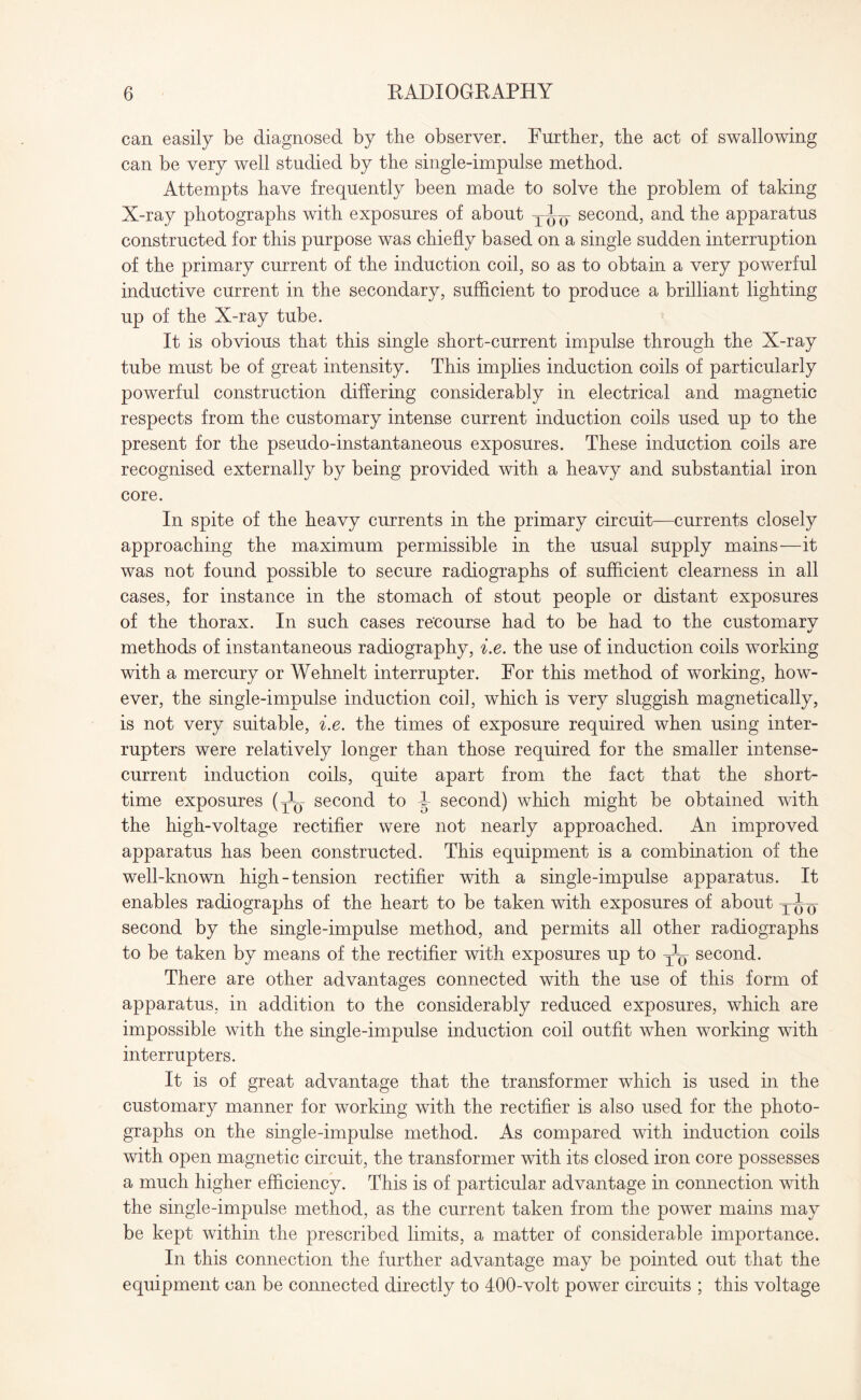 can easily be diagnosed by the observer. Further, the act of swallowing can be very well studied by the single-impulse method. Attempts have frequently been made to solve the problem of taking X-ray photographs with exposures of about yly second, and the apparatus constructed for this purpose was chiefly based on a single sudden interruption of the primary current of the induction coil, so as to obtain a very powerful inductive current in the secondary, sufficient to produce a brilliant lighting up of the X-ray tube. It is obvious that this single short-current impulse through the X-ray tube must be of great intensity. This implies induction coils of particularly powerful construction differing considerably in electrical and magnetic respects from the customary intense current induction coils used up to the present for the pseudo-instantaneous exposures. These induction coils are recognised externally by being provided with a heavy and substantial iron core. In spite of the heavy currents in the primary circuit—currents closely approaching the maximum permissible in the usual supply mains—it was not found possible to secure radiographs of sufficient clearness in all cases, for instance in the stomach of stout people or distant exposures of the thorax. In such cases recourse had to be had to the customarv %/ methods of instantaneous radiography, i.e. the use of induction coils working with a mercury or Wehnelt interrupter. For this method of working, how¬ ever, the single-impulse induction coil, which is very sluggish magnetically, is not very suitable, i.e. the times of exposure required when using inter¬ rupters were relatively longer than those required for the smaller intense- current induction coils, quite apart from the fact that the short- time exposures (Jy second to b second) which might be obtained with the high-voltage rectifier were not nearly approached. An improved apparatus has been constructed. This equipment is a combination of the well-known high-tension rectifier with a single-impulse apparatus. It enables radiographs of the heart to be taken with exposures of about yj-y second by the single-impulse method, and permits all other radiographs to be taken by means of the rectifier with exposures up to T]y second. There are other advantages connected with the use of this form of apparatus, in addition to the considerably reduced exposures, which are impossible with the single-impulse induction coil outfit when working with interrupters. It is of great advantage that the transformer which is used in the customary manner for working with the rectifier is also used for the photo¬ graphs on the single-impulse method. As compared with induction coils with open magnetic circuit, the transformer with its closed iron core possesses a much higher efficiency. This is of particular advantage in connection with the single-impulse method, as the current taken from the power mains may be kept within the prescribed limits, a matter of considerable importance. In this connection the further advantage may be pointed out that the equipment can be connected directly to 400-volt power circuits ; this voltage