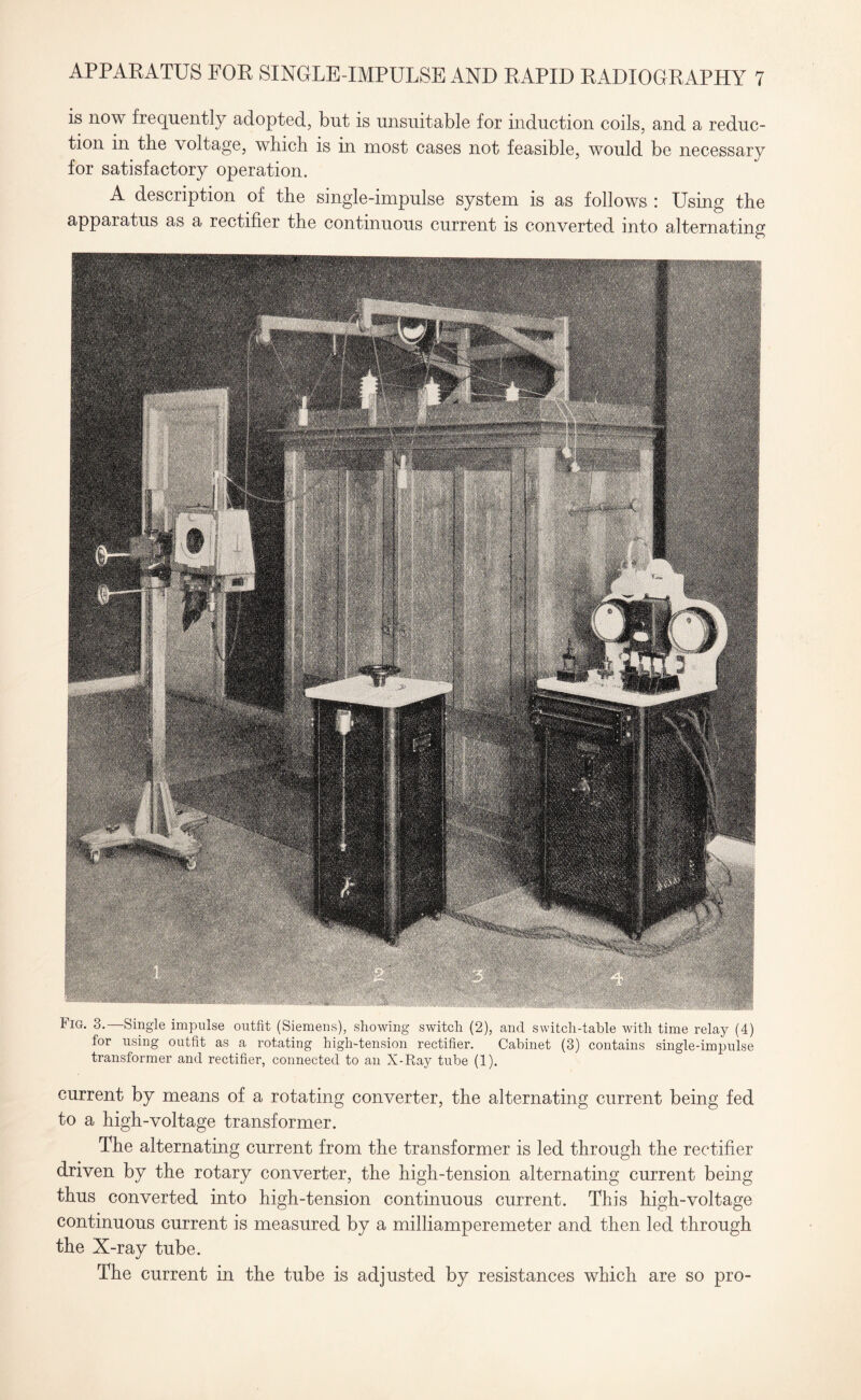 is now frequently adopted, but is unsuitable for induction coils, and a reduc¬ tion in the voltage, which is in most cases not feasible, would be necessary for satisfactory operation. A description of the single-impulse system is as follows : Using the apparatus as a rectifier the continuous current is converted into alternating Fig. 3.—Single impulse outfit (Siemens), showing switch (2), and switch-table with time relay (4) for using outfit as a rotating high-tension rectifier. Cabinet (3) contains single-impulse transformer and rectifier, connected to an X-Ray tube (1). current by means of a rotating converter, the alternating current being fed to a high-voltage transformer. The alternating current from the transformer is led through the rectifier driven by the rotary converter, the high-tension alternating current being thus converted into high-tension continuous current. This high-voltage continuous current is measured by a milliamperemeter and then led through the X-ray tube. The current in the tube is adjusted by resistances which are so pro-
