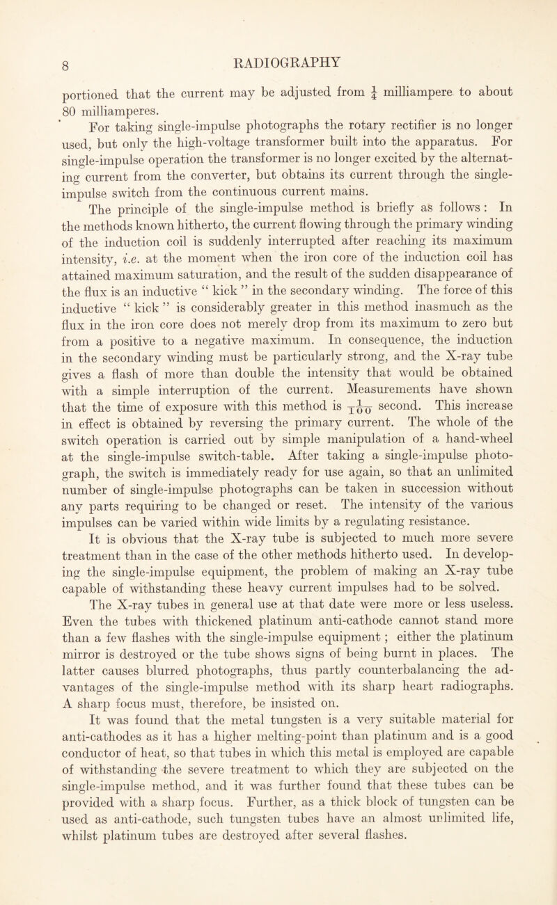 portioned that the current may be adjusted from \ milliampere to about 80 milliamperes. For taking single-impulse photographs the rotary rectifier is no longer used, but only the high-voltage transformer built into the apparatus. For single-impulse operation the transformer is no longer excited by the alternat¬ ing current from the converter, but obtains its current through the single¬ impulse switch from the continuous current mains. The principle of the single-impulse method is briefly as follows : In the methods known hitherto, the current flowing through the primary winding of the induction coil is suddenly interrupted after reaching its maximum intensity, i.e. at the moment when the iron core of the induction coil has attained maximum saturation, and the result of the sudden disappearance of the flux is an inductive “ kick ” in the secondary winding. The force of this inductive “ kick ” is considerably greater in this method inasmuch as the flux in the iron core does not merely drop from its maximum to zero but from a positive to a negative maximum. In consequence, the induction in the secondary winding must be particularly strong, and the X-ray tube gives a flash of more than double the intensity that would be obtained with a simple interruption of the current. Measurements have shown that the time of exposure with this method is T^j second. This increase in effect is obtained by reversing the primary current. The whole of the switch operation is carried out by simple manipulation of a hand-wheel at the single-impulse switch-table. After taking a single-impulse photo¬ graph, the switch is immediately ready for use again, so that an unlimited number of single-impulse photographs can be taken in succession without any parts requiring to be changed or reset. The intensity of the various impulses can be varied within wide limits by a regulating resistance. It is obvious that the X-ray tube is subjected to much more severe treatment than in the case of the other methods hitherto used. In develop¬ ing the single-impulse equipment, the problem of making an X-ray tube capable of withstanding these heavy current impulses had to be solved. The X-ray tubes in general use at that date were more or less useless. Even the tubes with thickened platinum anti-cathode cannot stand more than a few flashes with the single-impulse equipment; either the platinum mirror is destroyed or the tube shows signs of being burnt in places. The latter causes blurred photographs, thus partly counterbalancing the ad¬ vantages of the single-impulse method with its sharp heart radiographs. A sharp focus must, therefore, be insisted on. It was found that the metal tungsten is a very suitable material for anti-cathodes as it has a higher melting-point than platinum and is a good conductor of heat, so that tubes in which this metal is employed are capable of withstanding the severe treatment to which they are subjected on the single-impulse method, and it was further found that these tubes can be provided with a sharp focus. Further, as a thick block of tungsten can be used as anti-cathode, such tungsten tubes have an almost unlimited life, whilst platinum tubes are destroyed after several flashes.