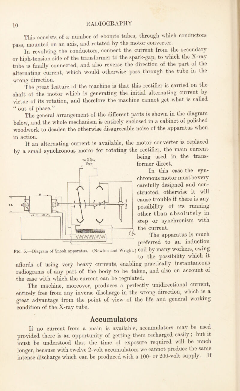 This consists of a number of ebonite tubes, through which conductors pass, mounted on an axis, and rotated by the motor converter. In revolving the conductors, connect the current from the secondary or high-tension side of the transformer to the spark-gap, to which the X-ray tube is finally connected, and also reverse the direction of the part of the alternating current, which would otherwise pass through the tube in the wrong direction. The great feature of the machine is that this rectifier is carried on the shaft of the motor which is generating the initial alternating current by virtue of its rotation, and therefore the machine cannot get what is called “ out of phase.” The general arrangement of the different parts is shown in the diagram below, and the whole mechanism is entirely enclosed in a cabinet of polished woodwork to deaden the otherwise disagreeable noise of the apparatus when TO X Ra( Toe-e. + in action. If an alternating current is available, the motor converter is replaced by a small synchronous motor for rotating the rectifier, the main current being used in the trans¬ former direct. In this case the syn¬ chronous motor must be very carefully designed and con¬ structed, otherwise it will cause trouble if there is any possibility of its running other than absolutely in step or synchronism with the current. The apparatus is much preferred to an induction Fig. 5. ■Diagram of Snook apparatus. (Newton and Wright.) coil by many workers, Owing to the possibility which it affords of using very heavy currents, enabling practically instantaneous radiograms of any part of the body to be taken, and also on account of the ease with which the current can be regulated. The machine, moreover, produces a perfectly unidirectional current, entirely free from any inverse discharge in the wrong direction, which is a great advantage from the point of view of the life and general working condition of the X-ray tube. Accumulators If no current from a main is available, accumulators may be used provided there is an opportunity of getting them recharged easily ; but it must be understood that the time of exposure required will be much longer, because with twelve 2-volt accumulators we cannot produce the same intense discharge which can be produced with a 100- or 200-volt supply. If