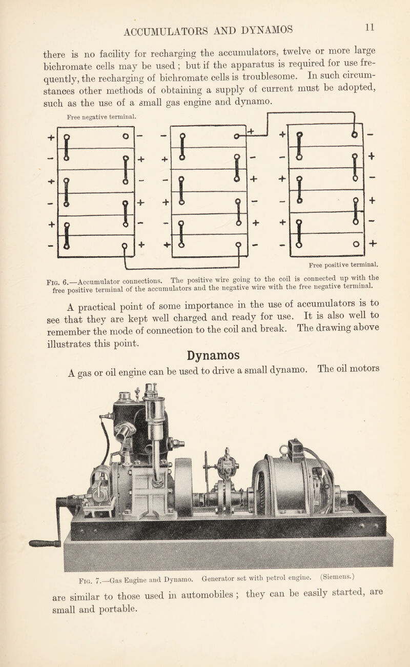 ACCUMULATORS AND DYNAMOS FiGi 7._Q-as Engine and Dynamo. Generator set with petrol engine. (Siemens.) are similar to those used in automobiles ; they can be easily started, are small and portable. there is no facility for recharging the accumulators, twelve or more large bichromate cells may be used ; but if the apparatus is required for use fre¬ quently, the recharging of bichromate cells is troublesome. In such circum¬ stances other methods of obtaining a supply of current must be adopted, such as the use of a small gas engine and dynamo. Free negative terminal. Free positive terminal. Fig 6 —Accumulator connections. The positive wire going to the coil is connected up with the free positive terminal of the accumulators and the negative wire with the free negative terminal. A practical point of some importance in the use of accumulators is to see that they are kept well charged and ready for use. It is also well to remember the mode of connection to the coil and break. The drawing above illustrates this point. Dynamos A gas or oil engine can be used to drive a small dynamo. The oil motors