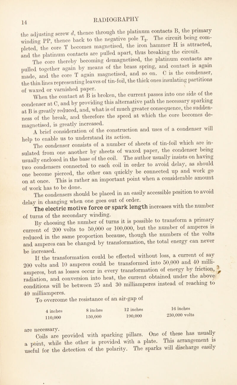 the adjusting screw d, thence through the platinum contacts B, the primary winding PP thence back to the negative pole T2. The circuit being com¬ pleted °the core T becomes magnetised, the iron hammer H is attracted, and the platinum contacts are pulled apart, thus breaking the circuit. The core thereby becoming demagnetised, the platinum contacts are pulled together again by means of the brass spring, and contact is again made and the core T again magnetised, and so on. C is the condenser, the thin lines representing leaves of tin-foil, the thick ones insulating partitions of waxed or varnished paper. e . , When the contact at B is broken, the current passes into one side oi the condenser at C, and by providing this alternative path the necessary sparking at B is greatly reduced, and, what is of much greater consequence, tne sudden¬ ness of the break, and therefore the speed at which the core becomes de¬ magnetised, is greatly increased. A brief consideration of the construction and uses of a condenser will help to enable us to understand its action. < The condenser consists of a number of sheets of tin-foil which are in¬ sulated from one another by sheets of waxed paper, the condenser being usually enclosed in the base of the coil. The author usually insists on having two condensers connected to each coil in order to avoid delay, as should one become pierced, the other can quickly be connected up and work go on at once. This is rather an important point when a considerable amount of work has to be done. . ., The condensers should be placed in an easily accessible position to avoid delay in changing when one goes out of order. The electric motive force or spark length increases with the number of turns of the secondary winding. Bv choosing the number of turns it is possible to transform a primary current of 200 volts to 50,000 or 100,000, but the number of amperes is reduced in the same proportion because, though the numbers of the volts and amperes can be changed by transformation, the total energy can never be increased. If the transformation could be effected without loss, a current of say 200 volts and 10 amperes could be transformed into 50,000 and 40. milli- amperes, but as losses occur in every transformation of energy by friction, ^ radiation, and conversion into heat, the current obtained under the above- conditions will be between 25 and 30 milliamperes instead of reaching to 40 milliamperes. To overcome the resistance of an air-gap of 4 inches 8 inches 12 inches 110,000 150,000 190,000 16 inches 230,000 volts are necessary. Coils are provided with sparking pillars. One of these has usually a point, while the other is provided with a plate. This arrangement is useful for the detection of the polarity. The sparks will discharge easily