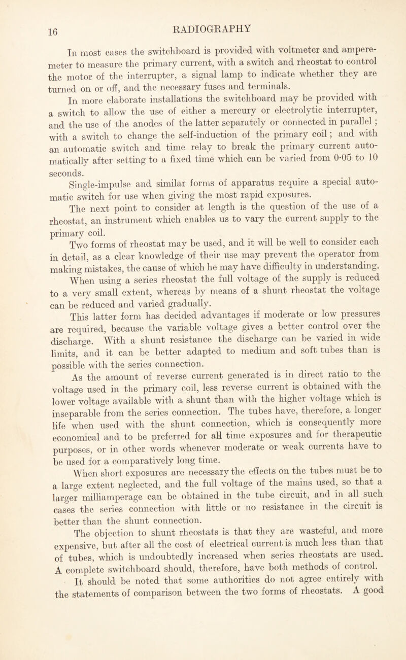 In most cases the switchboard is provided with voltmeter and ampere¬ meter to measure the primary current, with a switch and rheostat to control the motor of the interrupter, a signal lamp to indicate whether they are turned on or off, and the necessary fuses and terminals. In more elaborate installations the switchboard may be provided with a switch to allow the use of either a mercury or electrolytic interrupter, and the use of the anodes of the latter separately or connected in parallel ; with a switch to change the self-induction of the primary coil; and with an automatic switch and time relay to break the primary current auto¬ matically after setting to a fixed time which can be varied from 0-05 to 10 seconds. Single-impulse and similar forms of apparatus require a special auto¬ matic switch for use when giving the most rapid exposures. The next point to consider at length is the question of the use of a rheostat, an instrument which enables us to vary the current supply to the primary coil. Two forms of rheostat may be used, and it will be well to consider each in detail, as a clear knowledge of their use may prevent the operator from making mistakes, the cause of which he may have difficulty in understanding. When using a series rheostat the full voltage of the supply is reduced to a very small extent, whereas by means of a shunt rheostat the voltage can be reduced and varied gradually. This latter form has decided advantages if moderate or low pressures are required, because the variable voltage gives a better control over the discharge. With a shunt resistance the discharge can be varied in vide limits, and it can be better adapted to medium and soft tubes than is possible with the series connection. As the amount of reverse current generated is in direct ratio to the voltage used in the primary coil, less reverse current is obtained with the lower voltage available with a shunt than with the higher voltage which is inseparable from the series connection. The tubes have, therefore, a longer life when used with the shunt connection, which is consequently more economical and to be preferred for all time exposures and for therapeutic purposes, or in other words whenever moderate or weak currents have to be used for a comparatively long time. When short exposures are necessary the effects on the tubes must be to a large extent neglected, and the full voltage of the mains used, so that a larger milliamperage can be obtained in the tube circuit, and in all such cases the series connection with little or no resistance in the circuit is better than the shunt connection. The objection to shunt rheostats is that they are wasteful, and more expensive, but after all the cost of electrical current is much less than that of tubes, which is undoubtedly increased when series rheostats are used. A complete switchboard should, therefore, have both methods of control. It should be noted that some authorities do not agree entirely with the statements of comparison between the two forms of rheostats. A good
