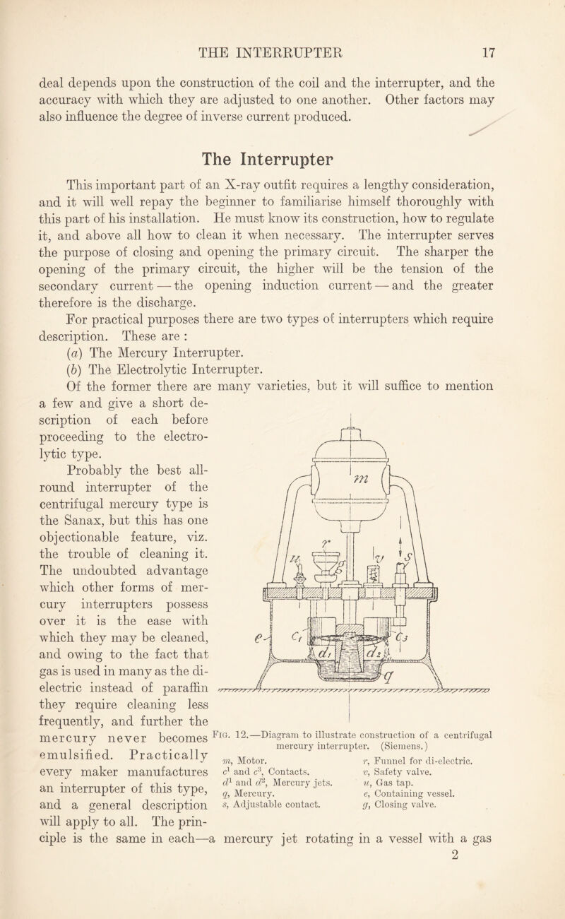 deal depends upon the construction of the coil and the interrupter, and the accuracy with which they are adjusted to one another. Other factors may also influence the degree of inverse current produced. The Interrupter This important part of an X-ray outfit requires a lengthy consideration, and it will well repay the beginner to familiarise himself thoroughly with this part of his installation. He must know its construction, how to regulate it, and above all how to clean it when necessary. The interrupter serves the purpose of closing and opening the primary circuit. The sharper the opening of the primary circuit, the higher will be the tension of the secondary current — the opening induction current — and the greater therefore is the discharge. For practical purposes there are two types of interrupters which require description. These are : (a) The Mercury Interrupter. (b) The Electrolytic Interrupter. Of the former there are many varieties, but it will suffice to mention a few and give a short de¬ scription of each before proceeding to the electro¬ lytic type. Probably the best all¬ round interrupter of the centrifugal mercury type is the Sanax, but this has one objectionable feature, viz. the trouble of cleaning it. The undoubted advantage which other forms of mer¬ cury interrupters possess over it is the ease with which they may be cleaned, and owing to the fact that gas is used in many as the di¬ electric instead of paraffin they require cleaning less frequently, and further the mercurv never becomes ^IG‘ —Diagram to illustrate construction of a centrifugal •; . . mercury interrupter. (Siemens.) emulsified. Practically every maker manufactures an interrupter of this type, and a general description will apply to all. The prin¬ ciple is the same in each—a mercury jet rotating in a vessel with a gas 2 m, Motor. c1 and c3, Contacts. dl and d2, Mercury jets. q, Mercury. s, Adjustable contact. r, Funnel for di-electric. v, Safety valve. u, Gas tap. e, Containing vessel. g, Closing valve.