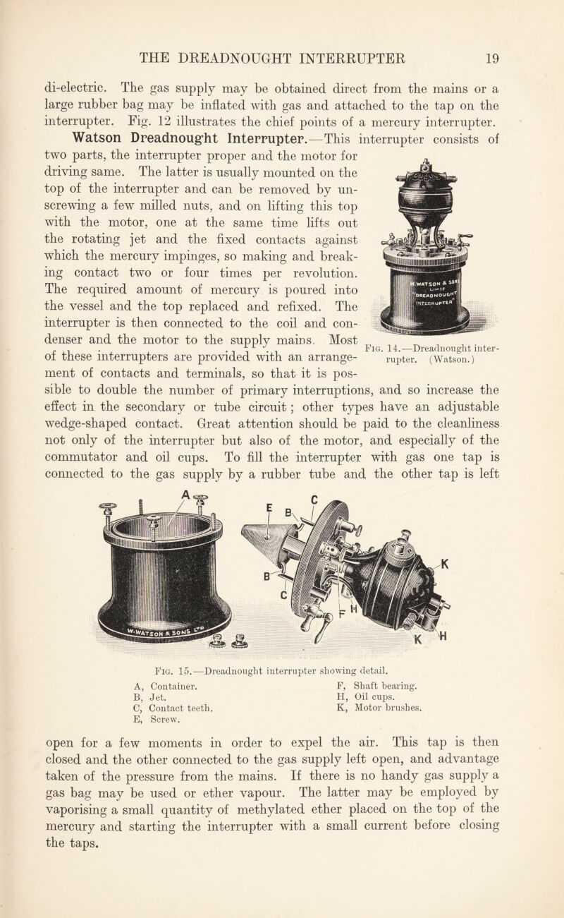 di-electric. The gas supply may be obtained direct from the mains or a large rubber bag may be inflated with gas and attached to the tap on the interrupter. Fig. 12 illustrates the chief points of a mercury interrupter. Watson Dreadnought Interrupter.—This interrupter consists of two parts, the interrupter proper and the motor for driving same. The latter is usually mounted on the top of the interrupter and can be removed by un¬ screwing a few milled nuts, and on lifting this top with the motor, one at the same time lifts out the rotating jet and the fixed contacts against which the mercury impinges, so making and break¬ ing contact two or four times per revolution. The required amount of mercury is poured into the vessel and the top replaced and refixed. The interrupter is then connected to the coil and con¬ denser and the motor to the supply mains. Most of these interrupters are provided with an arrange¬ ment of contacts and terminals, so that it is pos¬ sible to double the number of primary interruptions, and so increase the effect in the secondary or tube circuit; other types have an adjustable wedge-shaped contact. Great attention should be paid to the cleanliness not only of the mterrupter but also of the motor, and especially of the commutator and oil cups. To fill the interrupter with gas one tap is connected to the gas supply by a rubber tube and the other tap is left Fig. 14.—Dreadnought inter¬ rupter. (Watson.) Fig. 15.—Dreadnought interrupter showing detail. A, Container. F, Shaft bearing. B, Jet. H, Oil cups. C, Contact teeth. K, Motor brushes. E, Screw. open for a few moments in order to expel the air. This tap is then closed and the other connected to the gas supply left open, and advantage taken of the pressure from the mains. If there is no handy gas supply a gas bag may be used or ether vapour. The latter may be employed by vaporising a small quantity of methylated ether placed on the top of the mercury and starting the interrupter with a small current before closing the taps.