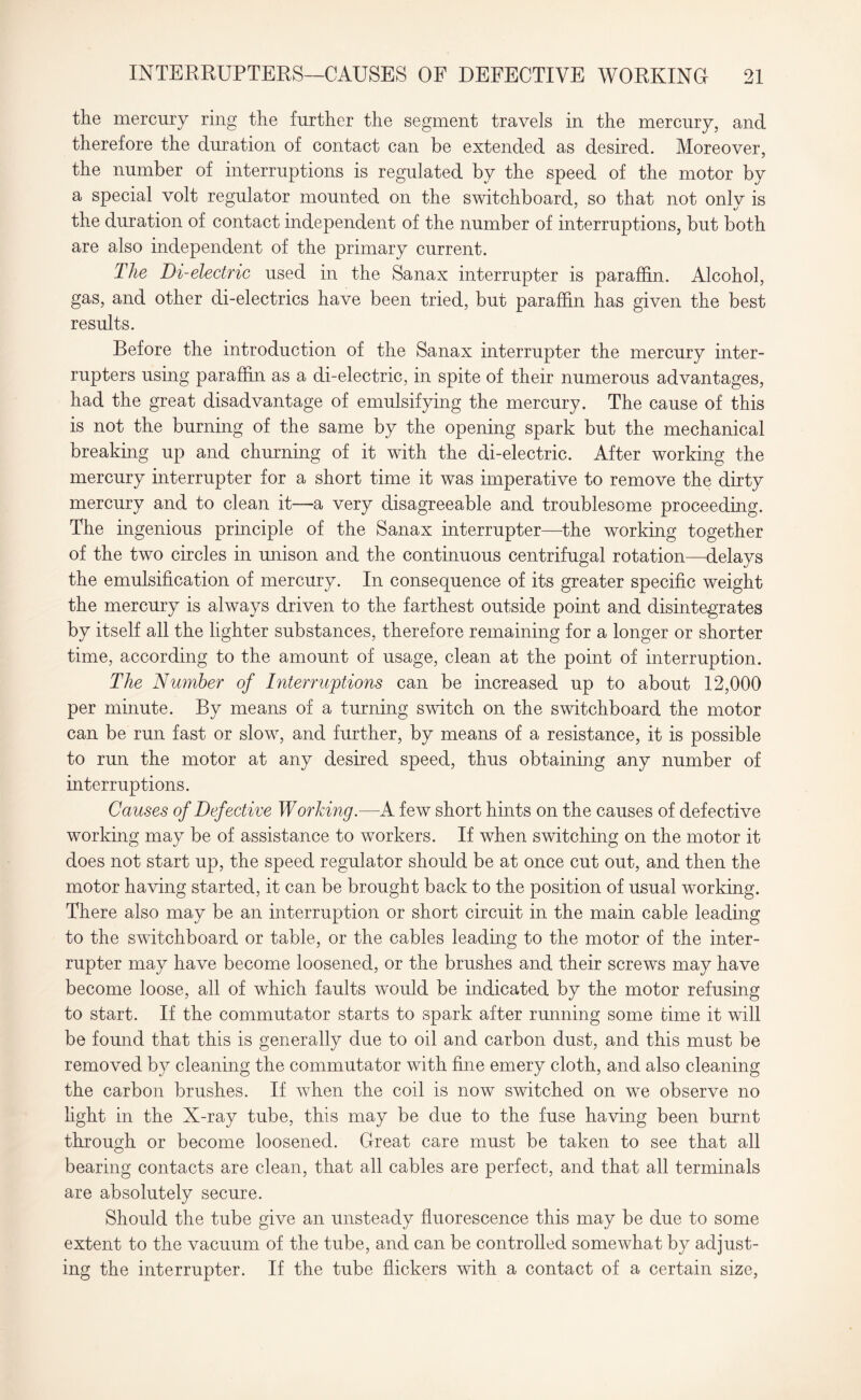 the mercury ring the further the segment travels in the mercury, and therefore the duration of contact can be extended as desired. Moreover, the number of interruptions is regulated by the speed of the motor by a special volt regulator mounted on the switchboard, so that not onlv is ' */ the duration of contact independent of the number of interruptions, but both are also independent of the primary current. The Di-electric used in the Sanax interrupter is paraffin. Alcohol, gas, and other di-electrics have been tried, but paraffin has given the best results. Before the introduction of the Sanax interrupter the mercury inter¬ rupters using paraffin as a di-electric, in spite of their numerous advantages, had the great disadvantage of emulsifying the mercury. The cause of this is not the burning of the same by the opening spark but the mechanical breaking up and churning of it with the di-electric. After working the mercury interrupter for a short time it was imperative to remove the dirty mercury and to clean it—a very disagreeable and troublesome proceeding. The ingenious principle of the Sanax interrupter—the working together of the two circles in unison and the continuous centrifugal rotation—delays the emulsification of mercury. In consequence of its greater specific weight the mercury is always driven to the farthest outside point and disintegrates by itself all the lighter substances, therefore remaining for a longer or shorter time, according to the amount of usage, clean at the point of interruption. The Number of Interruptions can be increased up to about 12,000 per minute. By means of a turning switch on the switchboard the motor can be run fast or slow, and further, by means of a resistance, it is possible to run the motor at any desired speed, thus obtaining any number of interruptions. Causes of Defective Working.—A few short hints on the causes of defective working may be of assistance to workers. If when switching on the motor it does not start up, the speed regulator should be at once cut out, and then the motor having started, it can be brought back to the position of usual working. There also may be an interruption or short circuit in the main cable leading to the switchboard or table, or the cables leading to the motor of the inter¬ rupter may have become loosened, or the brushes and their screws may have become loose, all of which faults would be indicated by the motor refusing to start. If the commutator starts to spark after running some time it will be found that this is generally due to oil and carbon dust, and this must be removed by cleaning the commutator with fine emery cloth, and also cleaning the carbon brushes. If when the coil is now switched on we observe no light in the X-ray tube, this may be due to the fuse having been burnt through or become loosened. Great care must be taken to see that all bearing contacts are clean, that all cables are perfect, and that all terminals are absolutely secure. Should the tube give an unsteady fluorescence this may be due to some extent to the vacuum of the tube, and can be controlled somewhat by adjust¬ ing the interrupter. If the tube flickers with a contact of a certain size,