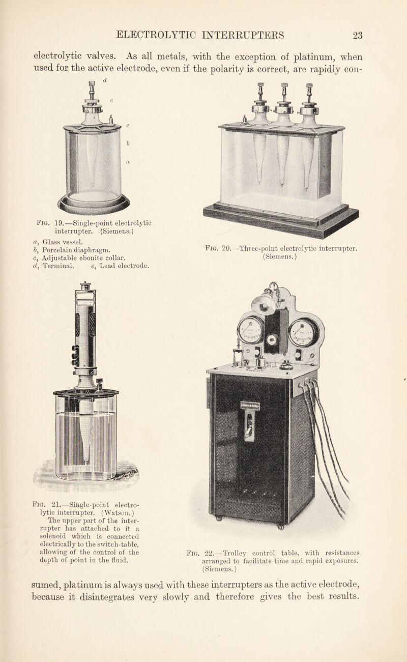electrolytic valves. As all metals, with the exception of platinum, when used for the active electrode, even if the polarity is correct, are rapidly con- Fig. 19.—Single-point electrolytic interrupter. (Siemens.) a, Glass vessel. b, Porcelain diaphragm. c, Adjustable ebonite collar. d, Terminal. e, Lead electrode. Fig. 20.—Three-point electrolytic interrupter. (Siemens.) Fig. 21.—Single-point electro¬ lytic interrupter. (Watson.) The upper part of the inter¬ rupter has attached to it a solenoid which is connected electrically to the switch-table, allowing of the control of the depth of point in the fluid. Fig. 22.—Trolley control table, with resistances arranged to facilitate time and rapid exposures. (Siemens.) sumed, platinum is always used with these interrupters as the active electrode, because it disintegrates very slowly and therefore gives the best results.