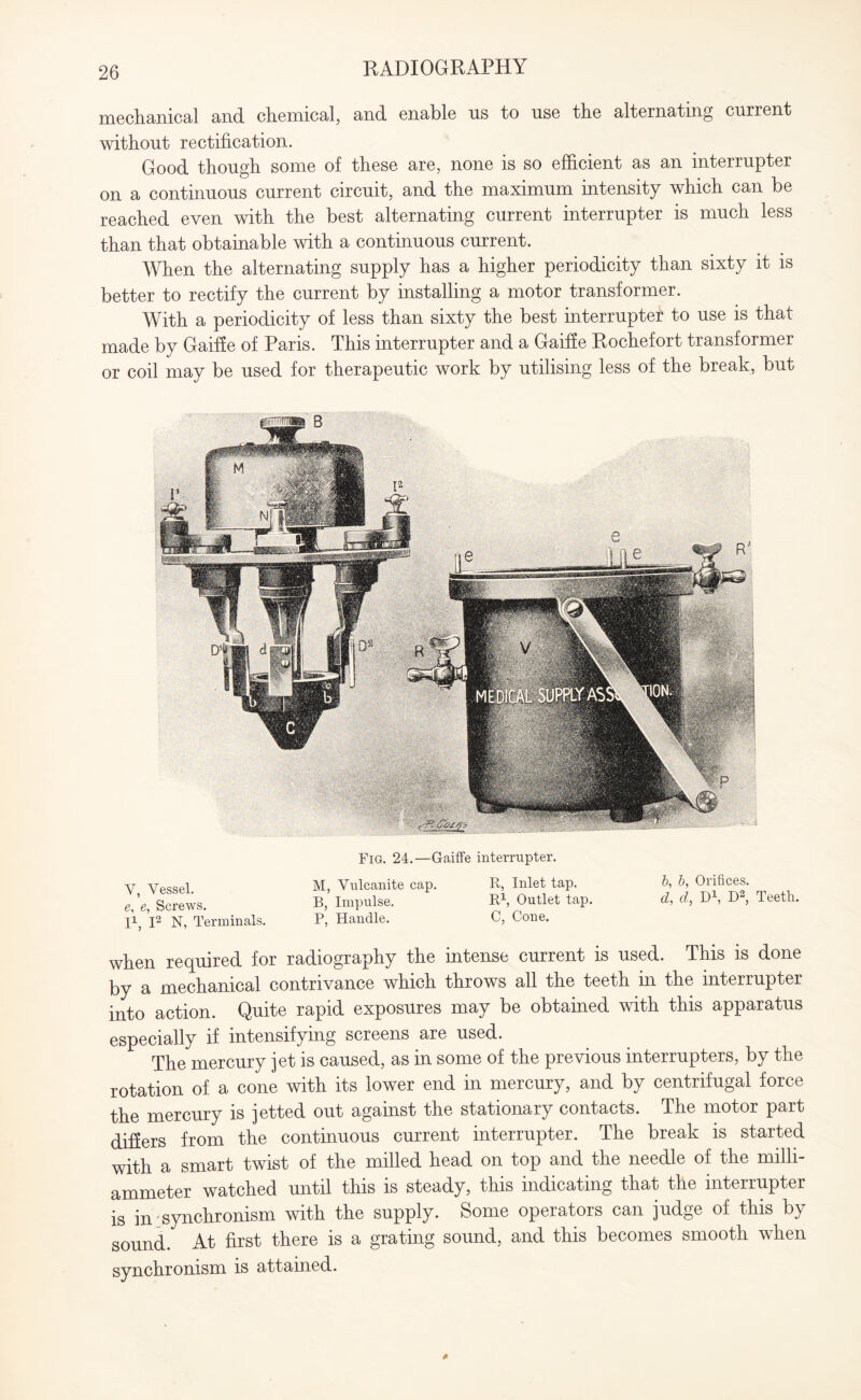 mechanical and chemical, and enable us to use the alternating current without rectification. Good though some of these are, none is so efficient as an interrupter on a continuous current circuit, and the maximum intensity which can be reached even with the best alternating current interrupter is much less than that obtainable with a continuous current. When the alternating supply has a higher periodicity than sixty it is better to rectify the current by installing a motor transformer. With a periodicity of less than sixty the best interrupter to use is that made by Gaiffe of Paris. This interrupter and a Gaiffe Kochefort transformer or coil may be used for therapeutic work by utilising less of the break, but V, Vessel. e, e, Screws. I1, I2 N, Terminals. Fig. 24.—Gaiffe interrupter. M, Vulcanite cap. R, Inlet tap. B, Impulse. R\ Outlet tap. P, Handle. C, Cone. b, b, Orifices. d, d, D1, D2, Teeth. when required for radiography the intense current is used. This is done by a mechanical contrivance which throws all the teeth in the interrupter into action. Quite rapid exposures may be obtained with this apparatus especially if intensifying screens are used. The mercury jet is caused, as in some of the previous interrupters, by the rotation of a cone with its lower end in mercury, and by centrifugal force the mercury is jetted out against the stationary contacts. The motor part differs from the continuous current interrupter. The break is started with a smart twist of the milled head on top and the needle of the milli- ammeter watched until this is steady, this indicating that the interrupter is in synchronism with the supply. Some operators can judge of this by sound. At first there is a grating sound, and this becomes smooth when synchronism is attained.