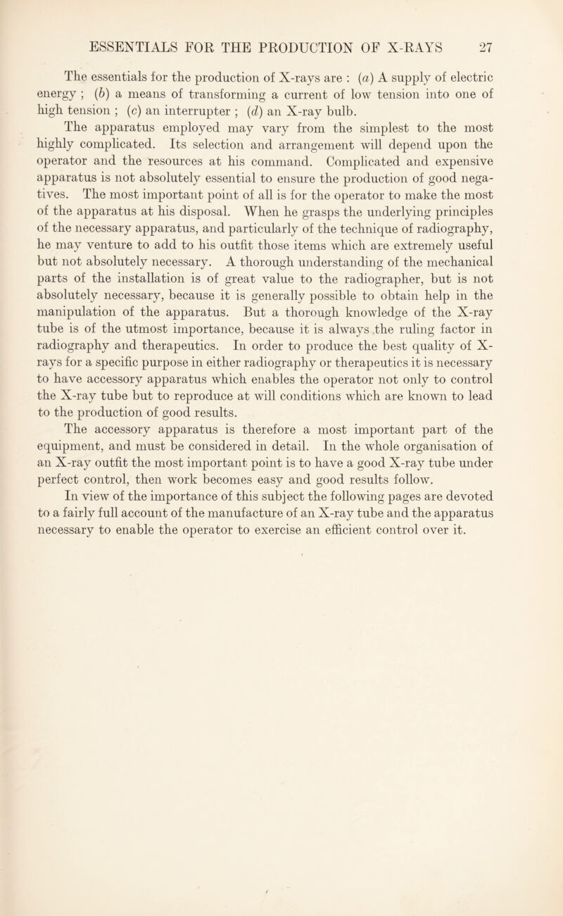 The essentials for the production of X-rays are : (a) A supply of electric energy ; (b) a means of transforming a current of low tension into one of high tension ; (c) an interrupter ; (d) an X-ray bulb. The apparatus employed may vary from the simplest to the most highly complicated. Its selection and arrangement will depend upon the operator and the resources at his command. Complicated and expensive apparatus is not absolutely essential to ensure the production of good nega¬ tives. The most important point of all is for the operator to make the most of the apparatus at his disposal. When he grasps the underlying principles of the necessary apparatus, and particularly of the technique of radiography, he may venture to add to his outfit those items which are extremely useful but not absolutely necessary. A thorough understanding of the mechanical parts of the installation is of great value to the radiographer, but is not absolutely necessary, because it is generally possible to obtain help in the manipulation of the apparatus. But a thorough knowledge of the X-ray tube is of the utmost importance, because it is always the ruling factor in radiography and therapeutics. In order to produce the best quality of X- rays for a specific purpose in either radiography or therapeutics it is necessary to have accessory apparatus which enables the operator not only to control the X-ray tube but to reproduce at will conditions which are known to lead to the production of good results. The accessory apparatus is therefore a most important part of the equipment, and must be considered in detail. In the whole organisation of an X-ray outfit the most important point is to have a good X-ray tube under perfect control, then work becomes easy and good results follow. In view of the importance of this subject the following pages are devoted to a fairly full account of the manufacture of an X-ray tube and the apparatus necessary to enable the operator to exercise an efficient control over it.
