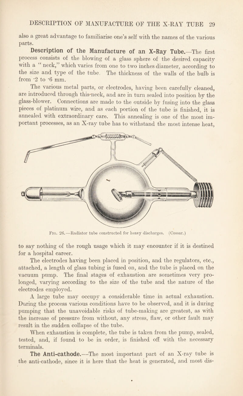 also a great advantage to familiarise one’s self with the names of the various parts. Description of the Manufacture of an X-Ray Tube.—The first process consists of the blowing of a glass sphere of the desired capacity with a “ neck,” which varies from one to two inches diameter, according to the size and type of the tube., The thickness of the walls of the bulb is from *2 to *6 mm. The various metal parts, or electrodes, having been carefully cleaned, are introduced through thismeck, and are in turn sealed into position by the glass-blower. Connections are made to the outside by fusing into the glass pieces of platinum wire, and as each portion of the tube is finished, it is annealed with extraordinary care. This annealing is one of the most im¬ portant processes, as an X-ray tube has to withstand the most intense heat, to say nothing of the rough usage which it may encounter if it is destined for a hospital career. The electrodes having been placed in position, and the regulators, etc., attached, a length of glass tubing is fused on, and the tube is placed on the vacuum pump. The final stages of exhaustion are sometimes very pro¬ longed, varying according to the size of the tube and the nature of the electrodes employed. A large tube may occupy a considerable time in actual exhaustion. During the process various conditions have to be observed, and it is during pumping that the unavoidable risks of tube-making are greatest, as with the increase of pressure from without, any stress, flaw, or other fault may result in the sudden collapse of the tube. When exhaustion is complete, the tube is taken from the pump, sealed, tested, and, if found to be in order, is finished off with the necessary terminals. The Anti-cathode.—The most important part of an X-ray tube is the anti-cathode, since it is here that the heat is generated, and most dis-