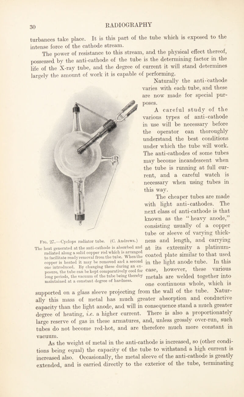 turbances take place. It is this part of the tube which is exposed to the intense force of tire cathode stream. Tlie power of resistance to tins stream, and the phy sical effect thereof, possessed by the anti-cathode of the tube is the determining factor in the life of the X-ray tube, and the degree of current it will stand determines largely the amount of work it is capable of performing. Naturally the anti- cathode varies 'with each tube, and these are now made for special pur¬ poses. A careful study of the various types of anti-cathode in use will be necessary before the operator can thoroughly understand the best conditions under which the tube will work. The anti-cathodes of some tubes may become incandescent when the tube is running at full cur¬ rent, and a careful watch is necessary when using tubes in this way. The cheaper tubes are made with light anti-cathodes. The next class of anti-cathode is that known as the “ heavy anode,” consisting usually of a copper tube or sleeve of varying thick- Fig. 27.—Cyclops radiator tube. (C. Andrews.) ness and length, and carrying The heat generated at the anti-cathode is absorbed and a-fc its extremity a platimim- radiated along a solid copper rod which is arranged , cimilar to that nspri to facilitate ready removal from the tube. When the coated plate Similar to that USeCL copper is heated it may be removed and a second in the light anode tube. In this one introduced. By changing these during an ex- i fUpqp various posure, the tube can be kept comparatively cool for Case, however, tiiese variOUS long periods, the vacuum of the tube being thereby metals are Welded together into maintained at a constant degree of hardness. ^ wpich fe supported on a glass sleeve projecting from the wall of the tube. Natur¬ ally this mass of metal has much greater absorption and conductive capacity than the light anode, and will in consequence stand a much greater degree of heating, i.e. a higher current. There is also a proportionately large reserve of gas in these armatures, and, unless grossly over-run, such tubes do not become red-hot, and are therefore much more constant in vacuum. As the weight of metal in the anti-cathode is increased, so (other condi¬ tions being equal) the capacity of the tube to withstand a high current is increased also. Occasionally, the metal sleeve of the anti-cathode is greatly extended, and is carried directly to the exterior of the tube, terminating