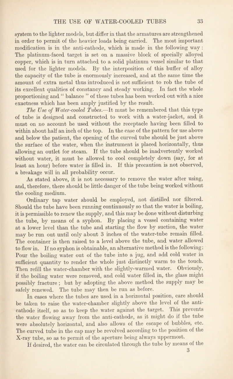 system to the lighter models, but differ in that the armatures are strengthened in order to permit of the heavier loads being carried. The most important modification is in the anti-cathode, which is made in the following way : The platinum-faced target is set on a massive block of specially alloyed copper, which is in turn attached to a solid platinum vessel similar to that used for the lighter models. By the interposition of this buffer of alloy the capacity of the tube is enormously increased, and at the same time the amount of extra metal thus introduced is not sufficient to rob the tube of its excellent qualities of constancy and steady working. In fact the whole proportioning and “ balance ” of these tubes has been worked out with a nice exactness which has been amply justified by the result. The Use of Water-cooled Tubes.—It must be remembered that this type of tube is designed and constructed to work with a water-jacket, and it must on no account be used without the receptacle having been filled to within about half an inch of the top. In the case of the pattern for use above and below the patient, the opening of the curved tube should be just above the surface of the water, when the instrument is placed horizontally, thus allowing an outlet for steam. If the tube should be inadvertently worked without water, it must be allowed to cool completely down (say, for at least an hour) before water is filled in. If this precaution is not observed, a breakage will in all probability occur. As stated above, it is not necessary to remove the water after using, and, therefore, there should be little danger of the tube being worked without the cooling medium. Ordinary tap water should be employed, not distilled nor filtered. Should the tube have been running continuously so that the water is boiling, it is permissible to renew the supply, and this may be done without disturbing the tube, by means of a syphon. By placing a vessel containing water at a lower level than the tube and starting the flow by suction, the water may be run out until only about 3 inches of the water-tube remain filled. The container is then raised to a level above the tube, and water allowed to flow in. If no syphon is obtainable, an alternative method is the following: Pour the boiling water out of the tube into a jug, and add cold water in sufficient quantity to render the whole just distinctly warm to the touch. Then refill the water-chamber with the slightly-warmed water. Obviously, if the boiling water were removed, and cold water filled in, the glass might possibly fracture ; but by adopting the above method the supply may be safely renewed. The tube may then be run as before. In cases where the tubes are used in a horizontal position, care should be taken to raise the water-chamber slightly above the level of the anti¬ cathode itself, so as to keep the water against the target. This prevents the water flowing away from the anti-cathode, as it might do if the tube were absolutely horizontal, and also allows of the escape of bubbles, etc. The curved tube in the cap may be revolved according to the position of the X-ray tube, so as to permit of the aperture being always uppermost. If desired, the water can be circulated through the tube by means of the 3