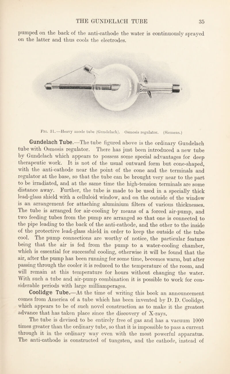 pumped on the back of the anti-cathode the water is continuously sprayed on the latter and thus cools the electrodes. Fig. 31.—Heavy anode tube (Gundelach). Osmosis regulator. (Siemens.) Gundelach Tube.—The tube figured above is the ordinary Gundelach tube with Osmosis regulator. There has just been introduced a new tube by Gundelach which appears to possess some special advantages for deep therapeutic work. It is not of the usual outward form but cone-shaped, with the anti-cathode near the point of the cone and the terminals and regulator at the base, so that the tube can be brought very near to the part to be irradiated, and at the same time the high-tension terminals are some distance away. Further, the tube is made to be used in a specially thick lead-glass shield with a celluloid window, and on the outside of the window is an arrangement for attaching aluminium filters of various thicknesses. The tube is arranged for air-cooling by means of a forced air-pump, and two feeding tubes from the pump are arranged so that one is connected to the pipe leading to the back of the anti-cathode, and the other to the inside of the protective lead-glass shield in order to keep the outside of the tube cool. The pump connections are worthy of notice, the particular feature being that the air is fed from the pump to a water-cooling chamber, which is essential for successful cooling, otherwise it will be found that the air, after the pump has been running for some time, becomes warm, but after passing through the cooler it is reduced to the temperature of the room, and will remain at this temperature for hours without changing the water. With such a tube and air-pump combination it is possible to work for con¬ siderable periods with large milliamperages. Coolidg’e Tube.—At the time of writing this book an announcement comes from America of a tube which has been invented by D. D. Coolidge, which appears to be of such novel construction as to make it the greatest advance that has taken place since the discovery of X-rays. The tube is devised to be entirely free of gas and has a vacuum 1000 times greater than the ordinary tube, so that it is impossible to pass a current through it in the ordinary way even with the most powerful apparatus. The anti-cathode is constructed of tungsten, and the cathode, instead of