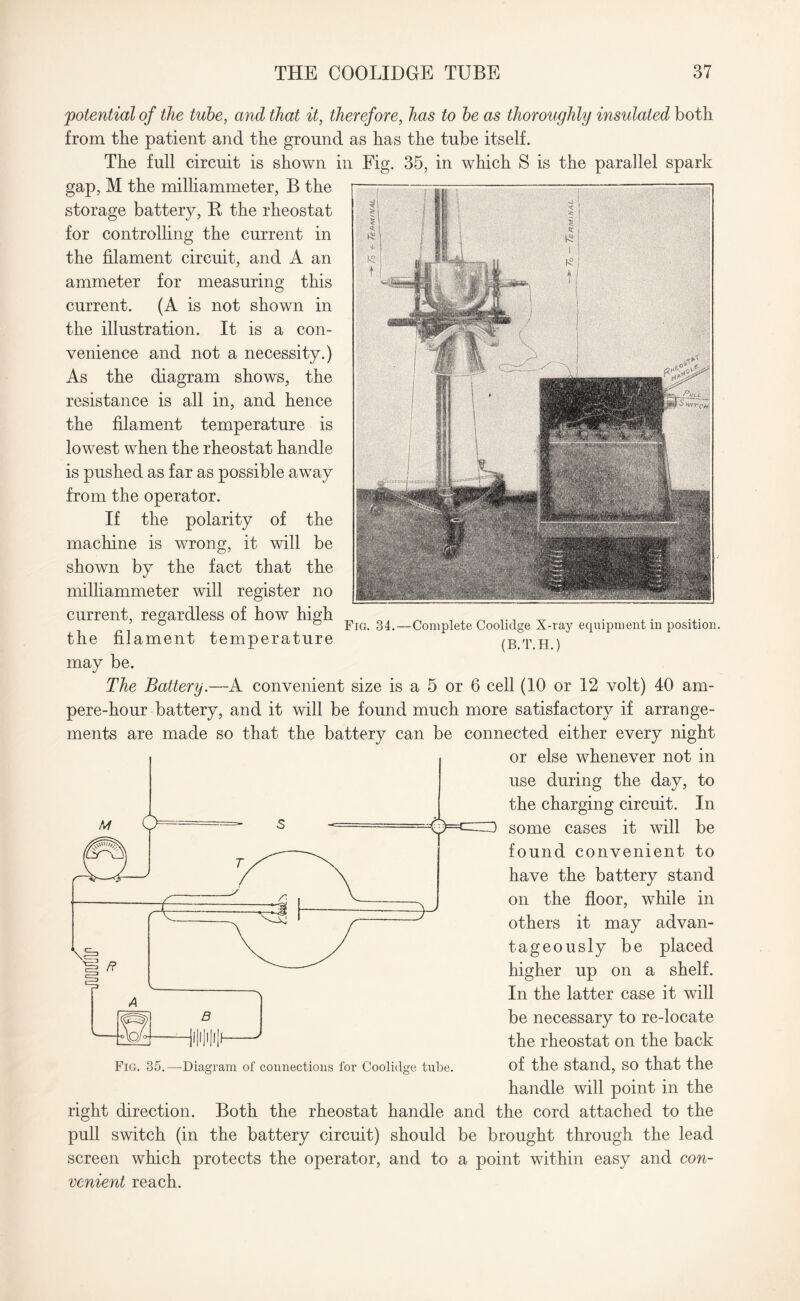 Fig. 34.- potenticcl of the tube, and that it, therefore, has to be as thoroughly insulated both from the patient and the ground as has the tube itself. The full circuit is shown in Fig. 35, in which S is the parallel spark gap, M the milliammeter, B the storage battery, B the rheostat for controlling the current in the filament circuit, and A an ammeter for measuring this current. (A is not shown in the illustration. It is a con¬ venience and not a necessity.) As the diagram shows, the resistance is all in, and hence the filament temperature is lowest when the rheostat handle is pushed as far as possible away from the operator. If the polarity of the machine is wrong, it will be shown by the fact that the milliammeter will register no current, regardless of how high the filament temperature may be. The Battery.—A convenient size is a 5 or 6 cell (10 or 12 volt) 40 am¬ pere-hour battery, and it will be found much more satisfactory if arrange¬ ments are made so that the battery can be connected either every night or else whenever not in use during the day, to the charging circuit. In some cases it will be found convenient to have the battery stand on the floor, while in others it may advan¬ tageously be placed higher up on a shelf. In the latter case it will be necessary to re-locate the rheostat on the back of the stand, so that the handle will point in the right direction. Both the rheostat handle and the cord attached to the pull switch (in the battery circuit) should be brought through the lead screen which protects the operator, and to a point within easy and con¬ venient reach. Complete Cooliclge X-ray equipment in position. (B.T.H.) Fig. 35.—Diagram of connections for Coolidge tube.