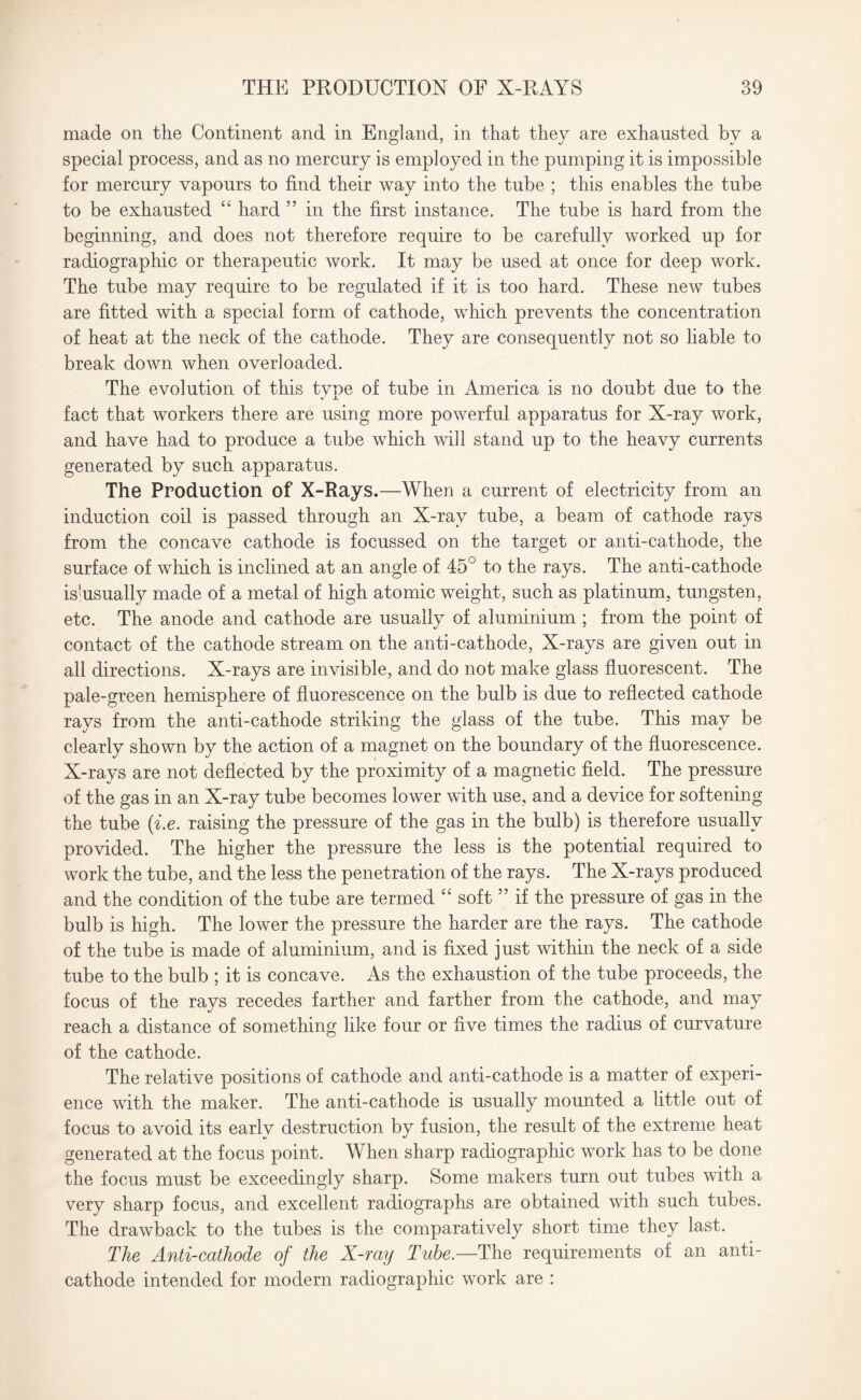 made on the Continent and in England, in that they are exhausted by a special process, and as no mercury is employed in the pumping it is impossible for mercury vapours to find their way into the tube ; this enables the tube to be exhausted “ hard ” in the first instance. The tube is hard from the beginning, and does not therefore require to be carefully worked up for radiographic or therapeutic work. It may be used at once for deep work. The tube may require to be regulated if it is too hard. These new tubes are fitted with a special form of cathode, which prevents the concentration of heat at the neck of the cathode. They are consequently not so liable to break down when overloaded. The evolution of this type of tube in America is no doubt due to the fact that workers there are using more powerful apparatus for X-ray work, and have had to produce a tube which will stand up to the heavy currents generated by such apparatus. The Production of X-Rays.—When a current of electricity from an induction coil is passed through an X-ray tube, a beam of cathode rays from the concave cathode is focussed on the target or anti-cathode, the surface of which is inclined at an angle of 45° to the rays. The anti-cathode is'usually made of a metal of high atomic weight, such as platinum, tungsten, etc. The anode and cathode are usually of aluminium ; from the point of contact of the cathode stream on the anti-cathode, X-rays are given out in all directions. X-rays are invisible, and do not make glass fluorescent. The pale-green hemisphere of fluorescence on the bulb is due to reflected cathode rays from the anti-cathode striking the glass of the tube. This may be clearly shown by the action of a magnet on the boundary of the fluorescence. X-rays are not deflected by the proximity of a magnetic field. The pressure of the gas in an X-ray tube becomes lower with use, and a device for softening the tube (i.e. raising the pressure of the gas in the bulb) is therefore usually provided. The higher the pressure the less is the potential required to work the tube, and the less the penetration of the rays. The X-rays produced and the condition of the tube are termed “ soft ” if the pressure of gas in the bulb is high. The lower the pressure the harder are the rays. The cathode of the tube is made of aluminium, and is fixed just within the neck of a side tube to the bulb ; it is concave. As the exhaustion of the tube proceeds, the focus of the rays recedes farther and farther from the cathode, and may reach a distance of something like four or five times the radius of curvature of the cathode. The relative positions of cathode and anti-cathode is a matter of experi¬ ence with the maker. The anti-cathode is usually mounted a little out of focus to avoid its early destruction by fusion, the result of the extreme heat generated at the focus point. When sharp radiographic work has to be done the focus must be exceedingly sharp. Some makers turn out tubes with a very sharp focus, and excellent radiographs are obtained with such tubes. The drawback to the tubes is the comparatively short time they last. The Anti-cathode of the X-ray Tube.—The requirements of an anti¬ cathode intended for modern radiographic work are :