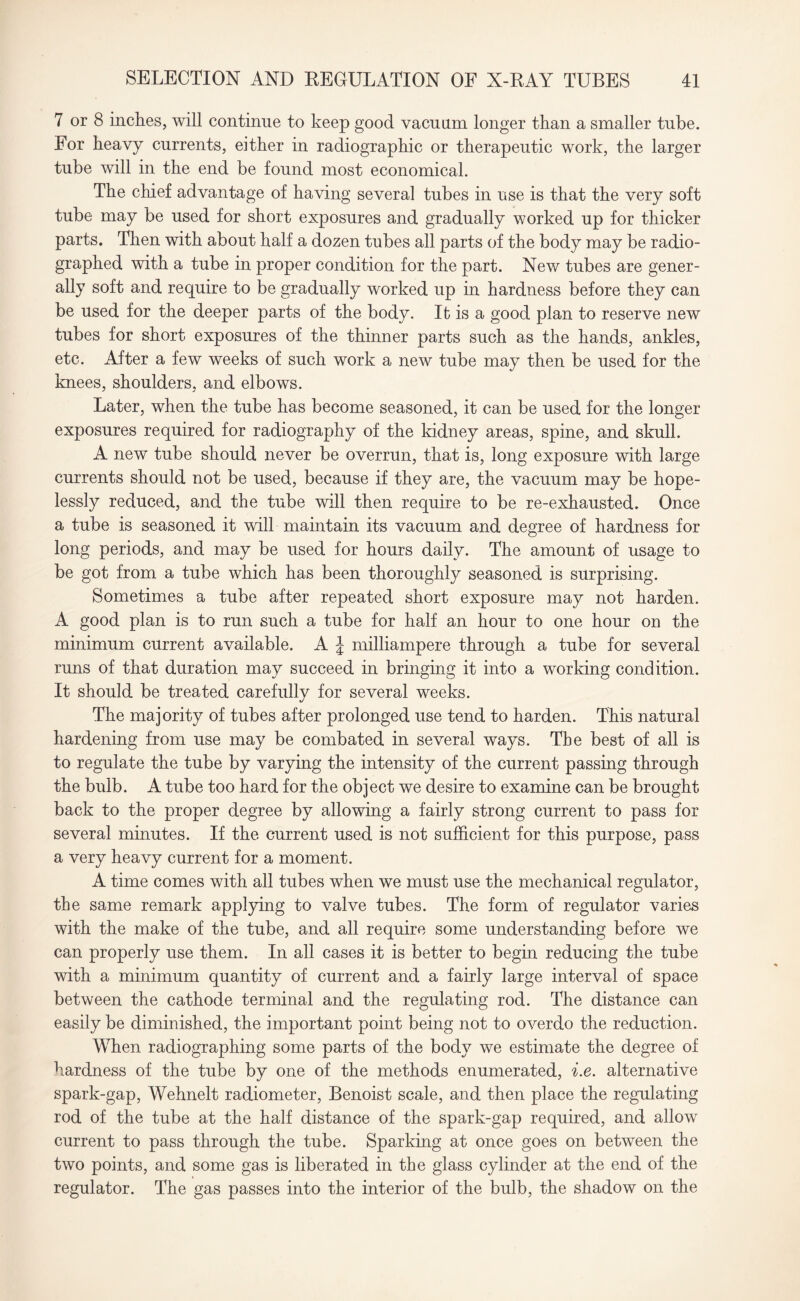 7 or 8 inches, will continue to keep good vacnnm longer than a smaller tube. For heavy currents, either in radiographic or therapeutic work, the larger tube will in the end be found most economical. The chief advantage of having several tubes in use is that the very soft tube may be used for short exposures and gradually worked up for thicker parts. Then with about half a dozen tubes all parts of the body may be radio¬ graphed with a tube in proper condition for the part. New tubes are gener¬ ally soft and require to be gradually worked up in hardness before they can be used for the deeper parts of the body. Ifc is a good plan to reserve new tubes for short exposures of the thinner parts such as the hands, ankles, etc. After a few weeks of such work a new tube may then be used for the knees, shoulders, and elbows. Later, when the tube has become seasoned, it can be used for the longer exposures required for radiography of the kidney areas, spine, and skull. A new tube should never be overrun, that is, long exposure with large currents should not be used, because if they are, the vacuum may be hope¬ lessly reduced, and the tube will then require to be re-exhausted. Once a tube is seasoned it will maintain its vacuum and degree of hardness for long periods, and may be used for hours daily. The amount of usage to be got from a tube which has been thoroughly seasoned is surprising. Sometimes a tube after repeated short exposure may not harden. A good plan is to run such a tube for half an hour to one hour on the minimum current available. A J milliampere through a tube for several runs of that duration may succeed in bringing it into a working condition. It should be treated carefully for several weeks. The majority of tubes after prolonged use tend to harden. This natural hardening from use may be combated in several ways. The best of all is to regulate the tube by varying the intensity of the current passing through the bulb. A tube too hard for the object we desire to examine can be brought back to the proper degree by allowing a fairly strong current to pass for several minutes. If the current used is not sufficient for this purpose, pass a very heavy current for a moment. A time comes with all tubes when we must use the mechanical regulator, the same remark applying to valve tubes. The form of regulator varies with the make of the tube, and all require some understanding before we can properly use them. In all cases it is better to begin reducing the tube with a minimum quantity of current and a fairly large interval of space between the cathode terminal and the regulating rod. The distance can easily be diminished, the important point being not to overdo the reduction. When radiographing some parts of the body we estimate the degree of hardness of the tube by one of the methods enumerated, i.e. alternative spark-gap, Wehnelt radiometer, Benoist scale, and then place the regulating rod of the tube at the half distance of the spark-gap required, and allow current to pass through the tube. Sparking at once goes on between the two points, and some gas is liberated in the glass cylinder at the end of the regulator. The gas passes into the interior of the bulb, the shadow on the