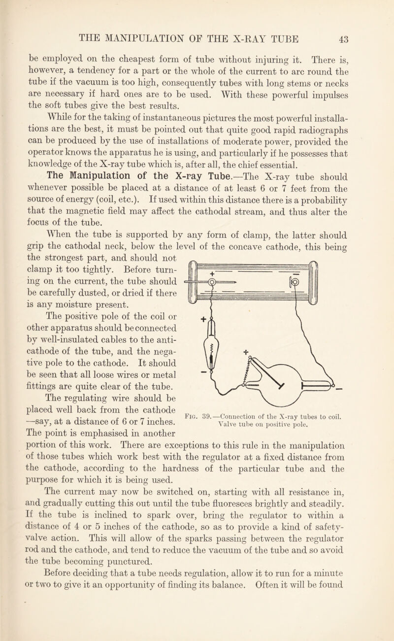 be employed on the cheapest form of tube without injuring it. There is, however, a tendency for a part or the whole of the current to arc round the tube if the vacuum is too high, consequently tubes with long stems or necks are necessary if hard ones are to be used. With these powerful impulses the soft tubes give the best results. While for the taking of instantaneous pictures the most powerful installa¬ tions are the best, it must be pointed out that quite good rapid radiographs can be produced by the use of installations of moderate power, provided the operator knows the apparatus he is using, and particularly if he possesses that knowledge of the X-ray tube which is, after all, the chief essential. The Manipulation of the X-ray Tube.—The X-ray tube should whenever possible be placed at a distance of at least 6 or 7 feet from the source of energy (coil, etc.). If used within this distance there is a probability that the magnetic field may affect the cathodal stream, and thus alter the focus of the tube. When the tube is supported by any form of clamp, the latter should grip the cathodal neck, below the level of the concave cathode, this being the strongest part, and should not clamp it too tightly. Before turn¬ ing on the current, the tube should be carefully dusted, or dried if there is any moisture present. The positive pole of the coil or other apparatus should be connected by well-insulated cables to the anti¬ cathode of the tube, and the nega¬ tive pole to the cathode. It should be seen that all loose wires or metal fittings are quite clear of the tube. The regulating wire should be placed well back from the cathode —say, at a distance of 6 or 7 inches. The point is emphasised in another portion of this work. There are exceptions to this rule in the manipulation of those tubes which work best with the regulator at a fixed distance from the cathode, according to the hardness of the particular tube and the purpose for which it is being used. The current may now be switched on, starting with all resistance in, and gradually cutting this out until the tube fluoresces brightly and steadily. If the tube is inclined to spark over, bring the regulator to within a distance of 4 or 5 inches of the cathode, so as to provide a kind of safety- valve action. This will allow of the sparks passing between the regulator rod and the cathode, and tend to reduce the vacuum of the tube and so avoid the tube becoming punctured. Before deciding that a tnbe needs regulation, allow it to run for a minute or two to give it an opportunity of finding its balance. Often it will be found