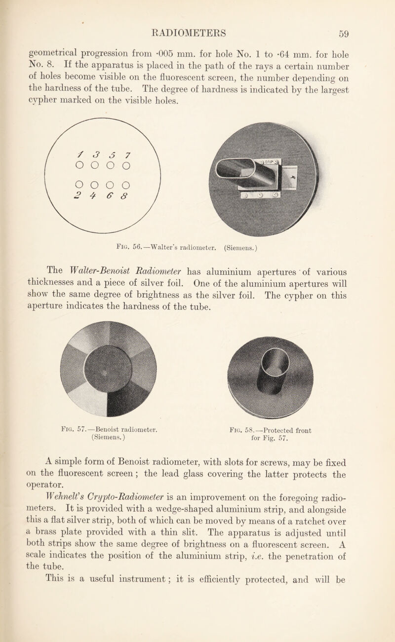 geometrical progression from *005 mm. for hole No. 1 to *64 mm. for hole No. 8. If the apparatus is placed in the path of the rays a certain number of holes become visible on the fluorescent screen, the number depending on the hardness of the tube. The degree of hardness is indicated by the largest cypher marked on the visible holes. radiometer. (Siemens.) The Walter-Benoist Radiometer has aluminium apertures of various thicknesses and a piece of silver foil. One of the aluminium apertures will show the same degree of brightness as the silver foil. The cypher on this aperture indicates the hardness of the tube. Fig. 57.—Benoist radiometer. Fig. 58.—Protected front (Siemens.) for Fig. 57. A simple form of Benoist radiometer, with slots for screws, may be fixed on the fluorescent screen; the lead glass covering the latter protects the operator. WehneWs Crypto-Radiometer is an improvement on the foregoing radio¬ meters. It is provided with a wedge-shaped aluminium strip, and alongside this a flat silver strip, both of which can be moved by means of a ratchet over a brass plate provided with a thin slit. The apparatus is adjusted until both strips show the same degree of brightness on a fluorescent screen. A scale indicates the position of the aluminium strip, i.e. the penetration of the tube. This is a useful instrument; it is efficiently protected, and will be